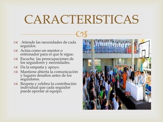
CARACTERISTICAS
 Atiende las necesidades de cada
seguidor.
 Actúa como un mentor o
entrenador para el que le sigue.
 Escucha las preocupaciones de
los seguidores y necesidades.
 Da la empatía y apoyo.
 Mantiene abierta la comunicación
y lugares desafíos antes de los
seguidores.
 Respeta y celebra la contribución
individual que cada seguidor
puede aportar al equipo.
 