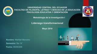 UNIVERSIDAD CENTRAL DEL ECUADOR
FACULTAD DE FILOSOFÍA, LETRAS Y CIENCIAS DE LA EDUCACIÓN
PSICOLOGÍA EDUCATIVA Y ORIENTACIÓN
Metodología de la investigación I
Liderazgo transformacional
Mayo 2019
Nombre: Maribel Morocho
Semestre: 5to “A”
Fecha: 09/05/209
 