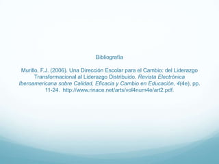 Bibliografía
Murillo, F.J. (2006). Una Dirección Escolar para el Cambio: del Liderazgo
Transformacional al Liderazgo Distribuido. Revista Electrónica
Iberoamericana sobre Calidad, Eficacia y Cambio en Educación, 4(4e), pp.
11-24. http://www.rinace.net/arts/vol4num4e/art2.pdf.

 