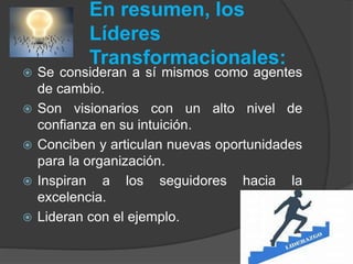 En resumen, los 
Líderes 
Transformacionales: 
 Se consideran a sí mismos como agentes 
de cambio. 
 Son visionarios con un alto nivel de 
confianza en su intuición. 
 Conciben y articulan nuevas oportunidades 
para la organización. 
 Inspiran a los seguidores hacia la 
excelencia. 
 Lideran con el ejemplo. 
 