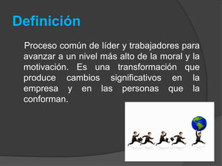 Definición 
Proceso común de líder y trabajadores para 
avanzar a un nivel más alto de la moral y la 
motivación. Es una transformación que 
produce cambios significativos en la 
empresa y en las personas que la 
conforman. 
 
