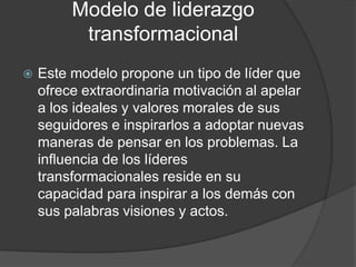 Modelo de liderazgo 
transformacional 
 Este modelo propone un tipo de líder que 
ofrece extraordinaria motivación al apelar 
a los ideales y valores morales de sus 
seguidores e inspirarlos a adoptar nuevas 
maneras de pensar en los problemas. La 
influencia de los líderes 
transformacionales reside en su 
capacidad para inspirar a los demás con 
sus palabras visiones y actos. 
 