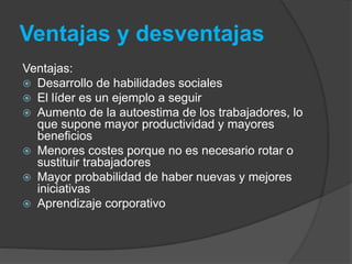 Ventajas y desventajas 
Ventajas: 
 Desarrollo de habilidades sociales 
 El líder es un ejemplo a seguir 
 Aumento de la autoestima de los trabajadores, lo 
que supone mayor productividad y mayores 
beneficios 
 Menores costes porque no es necesario rotar o 
sustituir trabajadores 
 Mayor probabilidad de haber nuevas y mejores 
iniciativas 
 Aprendizaje corporativo 
 