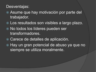 Desventajas: 
 Asume que hay motivación por parte del 
trabajador. 
 Los resultados son visibles a largo plazo. 
 No todos los líderes pueden ser 
transformadores. 
 Carece de detalles de aplicación. 
 Hay un gran potencial de abuso ya que no 
siempre se utiliza moralmente. 
 