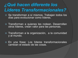 ¿Qué hacen diferente los 
Líderes Transformacionales? 
 Se transforman a sí mismos. Trabajan todos los 
días para evolucionar como líderes. 
 Transforman a quienes les rodean. Desarrollan 
otros líderes, crean valor para las personas. 
 Transforman a la organización, a la comunidad 
y al mundo. 
 En una frase: Los líderes transformacionales 
cambian el estado de las cosas. 
 