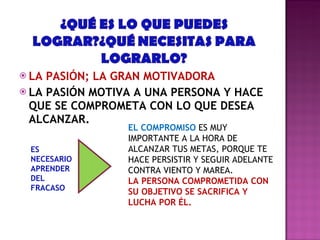LA PASIÓN; LA GRAN MOTIVADORA LA PASIÓN MOTIVA A UNA PERSONA Y HACE QUE SE COMPROMETA CON LO QUE DESEA ALCANZAR. EL COMPROMISO  ES MUY IMPORTANTE A LA HORA DE ALCANZAR TUS METAS, PORQUE TE HACE PERSISTIR Y SEGUIR ADELANTE CONTRA VIENTO Y MAREA. LA PERSONA COMPROMETIDA CON SU OBJETIVO SE SACRIFICA Y LUCHA POR ÉL. ES NECESARIO APRENDER DEL FRACASO 