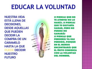 NUESTRA VIDA ESTÁ LLENA DE DECISIONES, DESDE AQUELLAS QUE PUEDEN DECIDIR LA COMPRA DE UN CARAMELO HASTA LA QUE  PUEDE  DECIDIR NUESTRO FUTURO SI PIENSAS QUE NO TE ATREVES NO LO HARÁS. SI PIENSAS QUE TE GUSTARÍA GANAR, PERO NO PUEDES NO GANARÁS SI PIENSAS QUE PERDERÁS YA HAS PERDIDO, PORQUE EN EL MUNDO ENCONTRARÁS QUE EL ÉXITO COMIENZA CON LA VOLUNTAD DEL HOMBRE. 