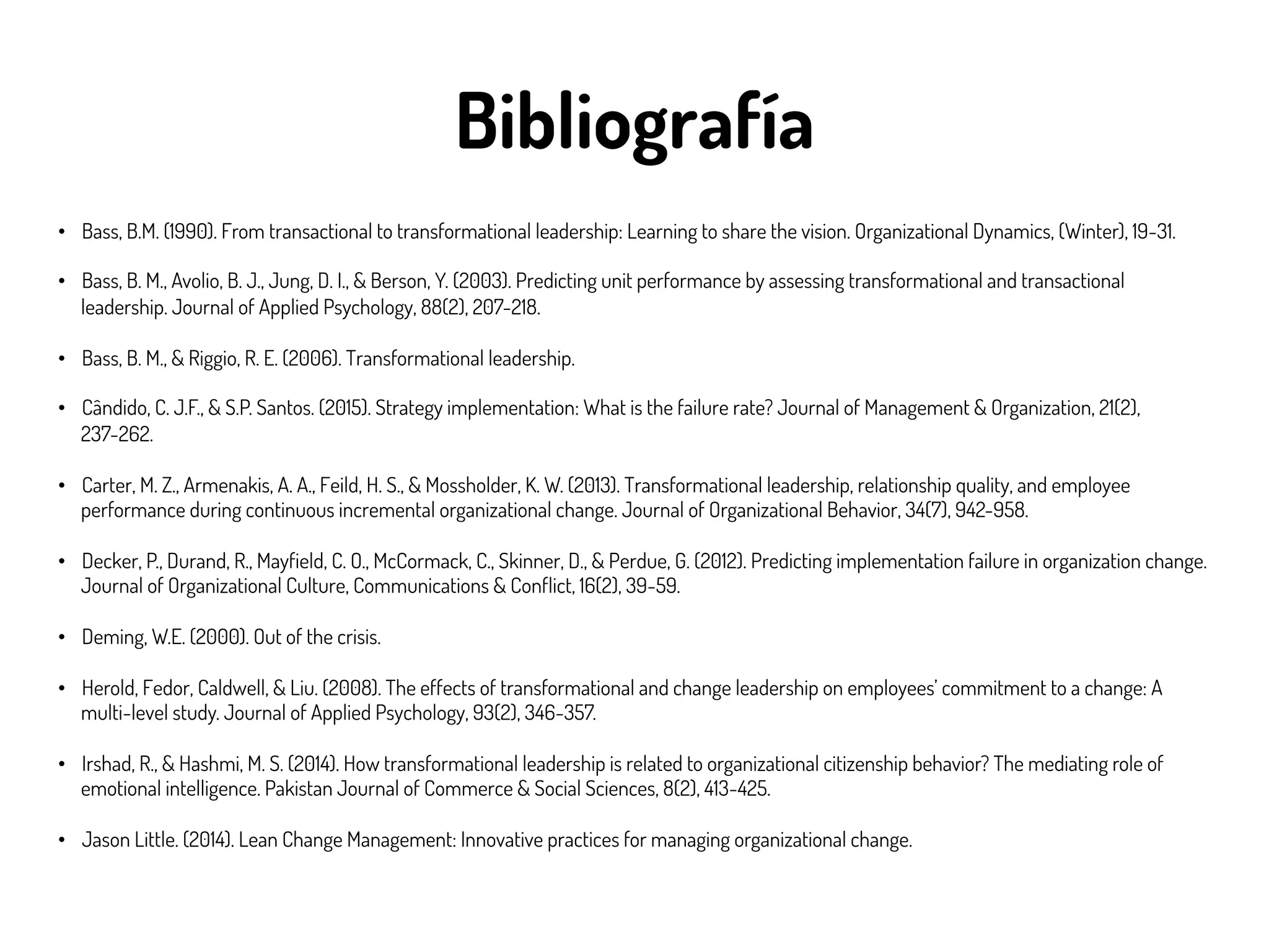 Bibliografía
•  Bass, B.M. (1990). From transactional to transformational leadership: Learning to share the vision. Organizational Dynamics, (Winter), 19-31.
•  Bass, B. M., Avolio, B. J., Jung, D. I., & Berson, Y. (2003). Predicting unit performance by assessing transformational and transactional
leadership. Journal of Applied Psychology, 88(2), 207-218.
•  Bass, B. M., & Riggio, R. E. (2006). Transformational leadership.
•  Cândido, C. J.F., & S.P. Santos. (2015). Strategy implementation: What is the failure rate? Journal of Management & Organization, 21(2),
237-262.
•  Carter, M. Z., Armenakis, A. A., Feild, H. S., & Mossholder, K. W. (2013). Transformational leadership, relationship quality, and employee
performance during continuous incremental organizational change. Journal of Organizational Behavior, 34(7), 942-958.
•  Decker, P., Durand, R., Mayfield, C. O., McCormack, C., Skinner, D., & Perdue, G. (2012). Predicting implementation failure in organization change.
Journal of Organizational Culture, Communications & Conflict, 16(2), 39-59.
•  Deming, W.E. (2000). Out of the crisis.
•  Herold, Fedor, Caldwell, & Liu. (2008). The effects of transformational and change leadership on employees’ commitment to a change: A
multi-level study. Journal of Applied Psychology, 93(2), 346-357.
•  Irshad, R., & Hashmi, M. S. (2014). How transformational leadership is related to organizational citizenship behavior? The mediating role of
emotional intelligence. Pakistan Journal of Commerce & Social Sciences, 8(2), 413-425.
•  Jason Little. (2014). Lean Change Management: Innovative practices for managing organizational change.
 