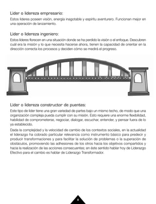 Líder o lidereza empresario:
Estos líderes poseen visión, energía inagotable y espíritu aventurero. Funcionan mejor en
una operación de lanzamiento.


Líder o lidereza ingeniero:
Estos líderes florecen en una situación donde se ha perdido la visión o el enfoque. Descubren
cuál era la misión y lo que necesita hacerse ahora, tienen la capacidad de orientar en la
dirección correcta los procesos y deciden cómo se medirá el progreso.




Líder o lidereza constructor de puentes:
Este tipo de líder tiene una gran variedad de partes bajo un mismo techo, de modo que una
organización compleja pueda cumplir con su misión. Esto requiere una enorme flexibilidad,
habilidad de comprometerse, negociar, dialogar, escuchar, entender, y pensar fuera de lo
ya establecido.
Dada la complejidad y la velocidad de cambio de los contextos sociales, en la actualidad
el liderazgo ha cobrado particular relevancia como instrumento básico para predecir y
producir transformaciones y para facilitar la solución de problemas o la superación de
obstáculos, promoviendo las adhesiones de los otros hacia los objetivos compartidos y
hacia la realización de las acciones consecuentes; en éste sentido hablar hoy de Liderazgo
Efectivo para el cambio es hablar de Liderazgo Transformador.




                                             8
 