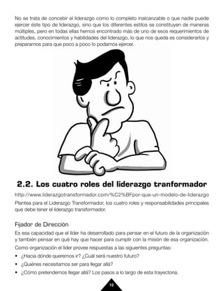 No se trata de concebir el liderazgo como lo completo inalcanzable o que nadie puede
ejercer éste tipo de liderazgo, sino que los diferentes estilos se constituyen de maneras
múltiples, pero en todas ellas hemos encontrado más de uno de esos requerimientos de
actitudes, conocimientos y habilidades del liderazgo, lo que nos queda es considerarlos y
prepararnos para que poco a poco lo podamos ejercer.




2.2. Los cuatro roles del liderazgo tranformador
http://www.liderazgotransformador.com/%C2%BFpor-que-un-modelo-de-liderazgo
Plantea para el Liderazgo Transformador, los cuatro roles y responsabilidades principales
que debe tener el liderazgo transformador.


Fijador de Dirección
Es esa capacidad que el líder ha desarrollado para pensar en el futuro de la organización
y también pensar en qué hay que hacer para cumplir con la misión de esa organización.
Como organización el líder provee respuestas a las siguientes preguntas:
• ¿Hacia dónde queremos ir? ¿Cuál será nuestro futuro?
• ¿Quiénes necesitamos ser para llegar allá?
• ¿Cómo pretendemos llegar allá? Los pasos a lo largo de esta trayectoria.

                                           12
 