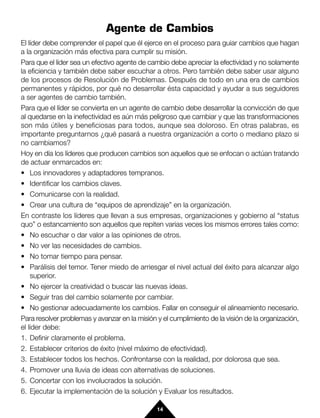 Agente de Cambios
El líder debe comprender el papel que él ejerce en el proceso para guiar cambios que hagan
a la organización más efectiva para cumplir su misión.
Para que el líder sea un efectivo agente de cambio debe apreciar la efectividad y no solamente
la eficiencia y también debe saber escuchar a otros. Pero también debe saber usar alguno
de los procesos de Resolución de Problemas. Después de todo en una era de cambios
permanentes y rápidos, por qué no desarrollar ésta capacidad y ayudar a sus seguidores
a ser agentes de cambio también.
Para que el líder se convierta en un agente de cambio debe desarrollar la convicción de que
al quedarse en la inefectividad es aún más peligroso que cambiar y que las transformaciones
son más útiles y beneficiosas para todos, aunque sea doloroso. En otras palabras, es
importante preguntarnos ¿qué pasará a nuestra organización a corto o mediano plazo si
no cambiamos?
Hoy en día los líderes que producen cambios son aquellos que se enfocan o actúan tratando
de actuar enmarcados en:
• Los innovadores y adaptadores tempranos.
• Identificar los cambios claves.
• Comunicarse con la realidad.
• Crear una cultura de “equipos de aprendizaje” en la organización.
En contraste los líderes que llevan a sus empresas, organizaciones y gobierno al “status
quo” o estancamiento son aquellos que repiten varias veces los mismos errores tales como:
• No escuchar o dar valor a las opiniones de otros.
• No ver las necesidades de cambios.
• No tomar tiempo para pensar.
• Parálisis del temor. Tener miedo de arriesgar el nivel actual del éxito para alcanzar algo
    superior.
• No ejercer la creatividad o buscar las nuevas ideas.
• Seguir tras del cambio solamente por cambiar.
• No gestionar adecuadamente los cambios. Fallar en conseguir el alineamiento necesario.
Para resolver problemas y avanzar en la misión y el cumplimiento de la visión de la organización,
el líder debe:
1. Definir claramente el problema.
2. Establecer criterios de éxito (nivel máximo de efectividad).
3. Establecer todos los hechos. Confrontarse con la realidad, por dolorosa que sea.
4. Promover una lluvia de ideas con alternativas de soluciones.
5. Concertar con los involucrados la solución.
6. Ejecutar la implementación de la solución y Evaluar los resultados.

                                               14
 