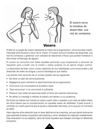 El vocero toma
                                                                    la iniciativa de
                                                                    desarrollar una
                                                                    red de contactos.



                                        Vocero
El líder en su papel de vocero representa la misión de la organización, comunica ésta misión,
intercede ante terceros a favor de la misión. El vocero toma la iniciativa de desarrollar una
red de contactos y gestionar una variedad de relaciones críticas que podrían fortalecer o
derrumbar el liderazgo de alguien.
El vocero se comunica con todas aquellas personas cuya cooperación o servicios se
requieren para cumplir con la misión y sobre quienes no se ejerce ningún control.
La efectividad del líder como vocero depende de sus habilidades comunicacionales y del
desarrollo de redes de amigos y socios estratégicos que realice.
Los errores más comunes de un vocero podrían ser los siguientes:
• No tener un plan de comunicaciones.
• Negligencia para mantener la salud financiera de la organización.
• Comunicar con inconsistencia al público clave.
• ”Sub-comunicar” o no comunicar lo suficiente.
• Presumir que todas las personas están al tanto de nuestras intenciones.
• No afinar su mensaje o método al público de interés o a su audiencia.
No todos los líderes son fuertes en estos cuatro roles o papeles y por esto se debe rodear
de otros líderes que le complementen en aquellas áreas de debilidad. Puede buscar y
contratar un coach personal que le ayude a desarrollar ésta área, en la que por el momento
es débil.
Hace algunos años descubrí que mi área débil era el de coaching, así que decidí enfocarme
para aprender la teoría y la práctica del coaching y como resultado he mejorado notablemente.
Esta evaluación no es subjetiva, viene de todos aquellos que trabajan conmigo en diferentes
proyectos.

                                             16
 