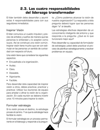 2.3. Las cuatro responsabilidades
                  del liderazgo transformador
El líder también debe desarrollar y asumir            ta: ¿Cómo podemos alcanzar la visión de
estas 4 responsabilidades para con sus                nuestra organización? La respuesta a ésta
seguidores inmediatos:                                pregunta deberá lograr que las personas
                                                      digan “si” al desafío.
Inspirar Visión                                       Las estrategias efectivas dependen de un
El líder comunica un cuadro impulsor y pre-           conocimiento inteligente del entorno y que
ciso de anhelos y sueños de manera que las            responda a la pregunta: ¿Qué es lo que
personas lo entiendan y lo acepten como               funcionará mejor aquí?
suyos. Así se construye una visión común.             Para desarrollar su capacidad de formulador
Inspirar visión tiene mucho que ver con esti-         de estrategias usted debe practicar el pro-
mular en las personas un sentido de curiosi-          ceso de planificar estratégicamente y resolver
dad con respecto al futuro.                           problemas en equipo.
Una visión tiene que considerar los siguientes
aspectos:
• Encuadrada a la organización.
• Audaz.
• Clara.
• Deseable.
• Vigorizante.
• Factible.
Para desarrollar ésta capacidad de inspirar
visión a otros, debes practicar, practicar y
practicar. Utilizar tus reuniones de equipo
para ampliar o afinar la visión de tu organi-
zación. En cada reunión se debiera invertir
unos 10 minutos para inspirar la visión.


Formular estrategia
Si la visión provee el destino, la estrategia
provee el camino. Y es que la estrategia hace
factible la visión.
El formular estrategia es un proceso perma-
nente en el liderazgo y responde a la pregun-

                                                 17
 