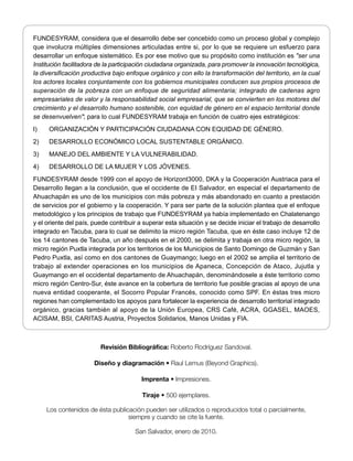 FUNDESYRAM, considera que el desarrollo debe ser concebido como un proceso global y complejo
que involucra múltiples dimensiones articuladas entre si, por lo que se requiere un esfuerzo para
desarrollar un enfoque sistemático. Es por ese motivo que su propósito como institución es "ser una
Institución facilitadora de la participación ciudadana organizada, para promover la innovación tecnológica,
la diversificación productiva bajo enfoque orgánico y con ello la transformación del territorio, en la cual
los actores locales conjuntamente con los gobiernos municipales conducen sus propios procesos de
superación de la pobreza con un enfoque de seguridad alimentaria; integrado de cadenas agro
empresariales de valor y la responsabilidad social empresarial, que se convierten en los motores del
crecimiento y el desarrollo humano sostenible, con equidad de género en el espacio territorial donde
se desenvuelven"; para lo cual FUNDESYRAM trabaja en función de cuatro ejes estratégicos:
I)    ORGANIZACIÓN Y PARTICIPACIÓN CIUDADANA CON EQUIDAD DE GÉNERO.
2)    DESARROLLO ECONÓMICO LOCAL SUSTENTABLE ORGÁNICO.
3)    MANEJO DEL AMBIENTE Y LA VULNERABILIDAD.
4)    DESARROLLO DE LA MUJER Y LOS JÓVENES.
FUNDESYRAM desde 1999 con el apoyo de Horizont3000, DKA y la Cooperación Austriaca para el
Desarrollo llegan a la conclusión, que el occidente de EI Salvador, en especial el departamento de
Ahuachapán es uno de los municipios con más pobreza y más abandonado en cuanto a prestación
de servicios por el gobierno y la cooperación. Y para ser parte de la solución plantea que el enfoque
metodológico y los principios de trabajo que FUNDESYRAM ya había implementado en Chalatenango
y el oriente del país, puede contribuir a superar esta situación y se decide iniciar el trabajo de desarrollo
integrado en Tacuba, para lo cual se delimito la micro región Tacuba, que en éste caso incluye 12 de
los 14 cantones de Tacuba, un año después en el 2000, se delimita y trabaja en otra micro región, la
micro región Puxtla integrada por los territorios de los Municipios de Santo Domingo de Guzmán y San
Pedro Puxtla, así como en dos cantones de Guaymango; luego en el 2002 se amplia el territorio de
trabajo al extender operaciones en los municipios de Apaneca, Concepción de Ataco, Jujutla y
Guaymango en el occidental departamento de Ahuachapán, denominándosele a éste territorio como
micro región Centro-Sur, éste avance en la cobertura de territorio fue posible gracias al apoyo de una
nueva entidad cooperante, el Socorro Popular Francés, conocido como SPF. En éstas tres micro
regiones han complementado los apoyos para fortalecer la experiencia de desarrollo territorial integrado
orgánico, gracias también al apoyo de la Unión Europea, CRS Café, ACRA, GGASEL, MAOES,
ACISAM, BSI, CARITAS Austria, Proyectos Solidarios, Manos Unidas y FlA.



                         Revisión Bibliográfica: Roberto Rodríguez Sandoval.

                       Diseño y diagramación • Raul Lemus (Beyond Graphics).

                                         Imprenta • Impresiones.

                                         Tiraje • 500 ejemplares.

     Los contenidos de ésta publicación pueden ser utilizados o reproducidos total o parcialmente,
                                  siempre y cuando se cite la fuente.

                                      San Salvador, enero de 2010.
 