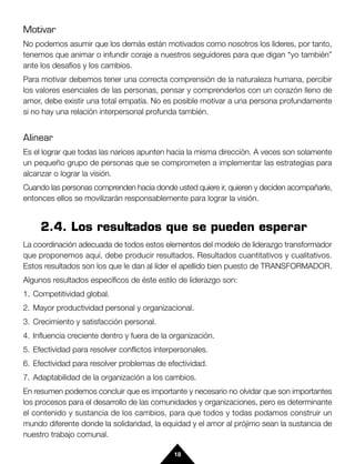 Motivar
No podemos asumir que los demás están motivados como nosotros los líderes, por tanto,
tenemos que animar o infundir coraje a nuestros seguidores para que digan “yo también”
ante los desafíos y los cambios.
Para motivar debemos tener una correcta comprensión de la naturaleza humana, percibir
los valores esenciales de las personas, pensar y comprenderlos con un corazón lleno de
amor, debe existir una total empatía. No es posible motivar a una persona profundamente
si no hay una relación interpersonal profunda también.


Alinear
Es el lograr que todas las narices apunten hacia la misma dirección. A veces son solamente
un pequeño grupo de personas que se comprometen a implementar las estrategias para
alcanzar o lograr la visión.
Cuando las personas comprenden hacia donde usted quiere ir, quieren y deciden acompañarle,
entonces ellos se movilizarán responsablemente para lograr la visión.


     2.4. Los resultados que se pueden esperar
La coordinación adecuada de todos estos elementos del modelo de liderazgo transformador
que proponemos aquí, debe producir resultados. Resultados cuantitativos y cualitativos.
Estos resultados son los que le dan al líder el apellido bien puesto de TRANSFORMADOR.
Algunos resultados específicos de éste estilo de liderazgo son:
1. Competitividad global.
2. Mayor productividad personal y organizacional.
3. Crecimiento y satisfacción personal.
4. Influencia creciente dentro y fuera de la organización.
5. Efectividad para resolver conflictos interpersonales.
6. Efectividad para resolver problemas de efectividad.
7. Adaptabilidad de la organización a los cambios.
En resumen podemos concluir que es importante y necesario no olvidar que son importantes
los procesos para el desarrollo de las comunidades y organizaciones, pero es determinante
el contenido y sustancia de los cambios, para que todos y todas podamos construir un
mundo diferente donde la solidaridad, la equidad y el amor al prójimo sean la sustancia de
nuestro trabajo comunal.

                                             18
 
