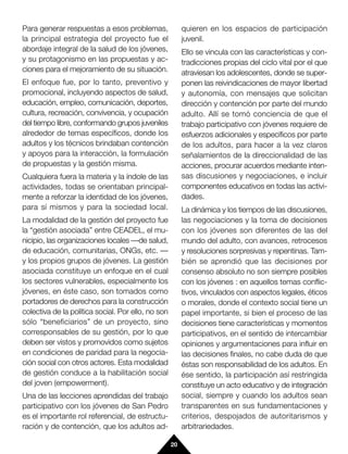 Para generar respuestas a esos problemas,                quieren en los espacios de participación
la principal estrategia del proyecto fue el              juvenil.
abordaje integral de la salud de los jóvenes,            Ello se vincula con las características y con-
y su protagonismo en las propuestas y ac-                tradicciones propias del ciclo vital por el que
ciones para el mejoramiento de su situación.             atraviesan los adolescentes, donde se super-
El enfoque fue, por lo tanto, preventivo y               ponen las reivindicaciones de mayor libertad
promocional, incluyendo aspectos de salud,               y autonomía, con mensajes que solicitan
educación, empleo, comunicación, deportes,               dirección y contención por parte del mundo
cultura, recreación, convivencia, y ocupación            adulto. Allí se tomó conciencia de que el
del tiempo libre, conformando grupos juveniles           trabajo participativo con jóvenes requiere de
alrededor de temas específicos, donde los                esfuerzos adicionales y específicos por parte
adultos y los técnicos brindaban contención              de los adultos, para hacer a la vez claros
y apoyos para la interacción, la formulación             señalamientos de la direccionalidad de las
de propuestas y la gestión misma.                        acciones, procurar acuerdos mediante inten-
Cualquiera fuera la materia y la índole de las           sas discusiones y negociaciones, e incluir
actividades, todas se orientaban principal-              componentes educativos en todas las activi-
mente a reforzar la identidad de los jóvenes,            dades.
para sí mismos y para la sociedad local.                 La dinámica y los tiempos de las discusiones,
La modalidad de la gestión del proyecto fue              las negociaciones y la toma de decisiones
la “gestión asociada” entre CEADEL, el mu-               con los jóvenes son diferentes de las del
nicipio, las organizaciones locales —de salud,           mundo del adulto, con avances, retrocesos
de educación, comunitarias, ONGs, etc. —                 y resoluciones sorpresivas y repentinas. Tam-
y los propios grupos de jóvenes. La gestión              bién se aprendió que las decisiones por
asociada constituye un enfoque en el cual                consenso absoluto no son siempre posibles
los sectores vulnerables, especialmente los              con los jóvenes : en aquellos temas conflic-
jóvenes, en éste caso, son tomados como                  tivos, vinculados con aspectos legales, éticos
portadores de derechos para la construcción              o morales, donde el contexto social tiene un
colectiva de la política social. Por ello, no son        papel importante, si bien el proceso de las
sólo “beneficiarios” de un proyecto, sino                decisiones tiene características y momentos
corresponsables de su gestión, por lo que                participativos, en el sentido de intercambiar
deben ser vistos y promovidos como sujetos               opiniones y argumentaciones para influir en
en condiciones de paridad para la negocia-               las decisiones finales, no cabe duda de que
ción social con otros actores. Esta modalidad            éstas son responsabilidad de los adultos. En
de gestión conduce a la habilitación social              ése sentido, la participación así restringida
del joven (empowerment).                                 constituye un acto educativo y de integración
Una de las lecciones aprendidas del trabajo              social, siempre y cuando los adultos sean
participativo con los jóvenes de San Pedro               transparentes en sus fundamentaciones y
es el importante rol referencial, de estructu-           criterios, despojados de autoritarismos y
ración y de contención, que los adultos ad-              arbitrariedades.

                                                    20
 