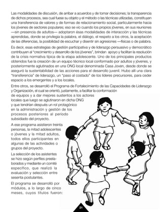 Las modalidades de discusión, de arribar a acuerdos y de tomar decisiones; la transparencia
de dichos procesos, sea cual fuese su objeto y el método o las técnicas utilizadas, constituyen
una transferencia de valores y de formas de relacionamiento social, particularmente hacia
los jóvenes de sectores populares; eso se vio cuando los propios jóvenes, en sus reuniones
—sin presencia de adultos— adoptaron ésas modalidades de interacción y las técnicas
aprendidas, donde se privilegia la palabra, el diálogo, el respeto a los otros, la aceptación
de las diferencias, la posibilidad de escuchar y disentir sin agresiones —físicas o de palabra.
Es decir, esas estrategias de gestión participativa y de liderazgo persuasivo y democrático
contribuyen al “crecimiento y desarrollo de los jóvenes”, brindan apoyo y facilitan la resolución
de la crisis normativa típica de la etapa adolescente. Uno de los principales productos
obtenidos fue la creación de un equipo técnico local conformado por adultos y jóvenes, y
posteriormente aglutinados en una ONG local denominada Casa Joven, desde donde se
aseguró la sustentabilidad de las acciones para el desarrollo juvenil. Hubo allí una clara
“transferencia” de liderazgo, un “paso al costado” de los líderes precursores, para ceder
espacio a los emergentes y a los locales.
Entre otros, se desarrolló el Programa de Fortalecimiento de las Capacidades de Liderazgo
y Organización, el cual se orientó, justamente, a facilitar la conformación
de equipos y a dar mejores sustentos a los actores
locales que luego se aglutinaron en dicha ONG
y que tendrían después un rol protagónico
en la administración y gestión de los
procesos posteriores al período
subsidiado del proyecto.
A ese programa asistieron treinta
personas, la mitad adolescentes
o jóvenes y la mitad adultos,
todos ellos participantes en
algunas de las actividades o
grupos del proyecto.
La selección de los asistentes
se hizo según perfiles preela-
borados y mediante un comité
específico, que realizó la
evaluación y selección entre
sesenta postulantes.
El programa se desarrolló por
módulos, a lo largo de cinco
meses, cuyos títulos fueron:



                                               21
 