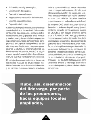 • El Cambio social y tecnológico.                   toda la comunidad local, fueron relevantes
• Constitución de equipos.                          para conseguir adhesiones y fortalecer el
                                                    liderazgo del proyecto y de sus grupos juve-
• Comunicaciones eficaces.
                                                    niles, en la sociedad de San Pedro, y también
• Negociación y resolución de conflictos.           en otras comunidades cercanas, donde el
• Diseños organizacionales.                         proyecto como un todo adquirió visibilidad.
• Captación de fondos.                              Es así que la ONG local Casa Joven continúa
Cada módulo implicó una actividad presencial        fomentando el desarrollo y el liderazgo juvenil,
—con la dinámica de seminario/taller— du-           contando para ello con la asistencia técnica
rante cinco días cada uno, e incluyó activi-        de CEADEL y con apoyos externos, como
dades individuales y grupales entre módulo          el de la Fundación W.K. Kellogg y de otros
y módulo, con guías y materiales preparados         programas nacionales dependientes de la
específicamente. Cada participante se com-          Secretaría de Desarrollo y de programas del
prometió a multiplicar su experiencia dentro        gobierno de la Provincia de Buenos Aires.
del programa hacia otras cinco personas,            Se hace hincapié en la integración social de
jóvenes y adultos. El programa brindó las           los jóvenes, fortaleciendo su conciencia de
herramientas necesarias, efectuó el segui-          derechos y responsabilidades como ciuda-
miento y evaluó esa actividad de multiplica-        danos; asimismo, se continúa con la mayoría
ción, la cual fue verdaderamente exitosa.           de las actividades iniciadas en el proyecto
El trabajo de comunicaciones, a través de           originario. Hoy día, la ONG Casa Joven tiene
los medios masivos de difusión local, me-           visibilidad amplia y liderazgo claro en el
diante materiales específicamente elaborados        campo de la juventud, dentro de la sociedad
y las jornadas o eventos masivos abiertos a         sampedrina.




                                               22
 