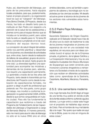 Hubo, así, diseminación del liderazgo, por           ámbitos laborales, como así también a apro-
parte de los precursores, hacia equipos              piarme de saberes y tecnología aún no ex-
locales ampliados, para que, posteriormente,         plotadas por las ciencias sociales. Mi desafío
fueran el propio proyecto y la organización          actual es poner al alcance de los jóvenes de
local los que se “cargaran” de liderazgo.            los sectores más vulnerables estas herra-
Para Silvina Chediak, El Proyecto, desde sus         mientas.
inicios, fue todo un desafío tanto para lo
instituido en San Pedro con respecto a la
atención de la salud de los adolescentes y           2.5.2 Padre Pepe Morataya,
jóvenes como para el equipo técnico que se           El Salvador
iniciaba en la temática juvenil; pero sobre          Sacerdote Salesiano de Origen Español,
todo ha sido un desafío para mi. Yo tenia 26         radicado en El Salvador desde hace más de
años y comencé cumpliendo el rol de coor-            30 años tuvo la visión de trasformar la vida
dinadora del equipo técnico local.                   de los jóvenes marginados en jóvenes con
La concepción de salud integral del adoles-          esperanza de vivir en una sociedad más
cente nos permitió planificar y desarrollar          equitativa; sin recursos pero con ideas con-
con los jóvenes una diversidad de actividades        cretas buscó el apoyo de de la Empresa
que, entre otras, fueron desde la realización        privada, el gobierno, de la Iglesia Católica y
de talleres de sexualidad, grupos de promo-          La Cooperación Internacional y hoy es una
tores de jóvenes de salud, hasta grupos de           realidad la Ciudadela Don Bosco (Municipio
cine club. La diversidad significó una opor-
                                                     de Soyapango) que están sirviendo para
tunidad para acompañar las iniciativas y
                                                     incorporar a jóvenes drogadictos a reinser-
demandas de los jóvenes pero, además,
                                                     tarse a la Sociedad a través de la capacita-
nos requirió una capacitación permanente.
                                                     ción que reciben en diferentes actividades
Lo aprendido a través de los tres años del
                                                     tales como: aprendizaje de la Sastrería,
Proyecto, tanto desde lo transmitido por los
directores del Proyecto como desde la rea-           Carpintería, Albañilería, Mecánica, Panadería,
lización de capacitaciones formales, me              etc.
guiaron a elegir el perfil de profesional que
pretendo ser. Por otra parte, como grupo             2.5.3. Una samaritana moderna
de trabajo, nos movilizó a conformar la or-
ganización no gubernamental CASA JOVEN,              Una mujer llamada Ana Smith llegó al hogar
desde la que somos vanguardistas en nues-            de una familia muy pobre en donde el jefe
tra ciudad. Para ello fue fundamental la             de la familia estaba enfermo sufriendo agudos
capacitación que recibimos a través del              dolores. La mujer entró a visitar este hogar
Programa de Fortalecimiento de las Capaci-           con el propósito de hablarles algo acerca
dades de Liderazgo y Organización a cargo            de Cristo. Pero el hombre de muy mal talante
de Bernardo Blejmar. A manera personal,              dijo a la mujer: “No quiero que nadie ore aquí
esto me marcó para asumir roles de liderazgo         ni lea la Biblia, pues no creo en ninguna de
no sólo en la nueva ONG sino en otros                estas cosas.”

                                                23
 