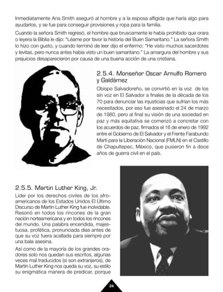 Inmediatamente Ana Smith aseguró al hombre y a la esposa afligida que haría algo para
ayudarlos, y se fue para conseguir provisiones y ropa para la familia.
Cuando la señora Smith regresó, el hombre que bruscamente le había prohibido que orara
o leyera la Biblia le dijo: “Léame por favor la historia del Buen Samaritano.” La señora Smith
lo hizo con gusto, y cuando terminó de leer dijo el enfermo: “He visto muchos sacerdotes
y levitas, pero nunca antes había visto un buen samaritano.” La amargura del hombre y sus
prejuicios desaparecieron por causa de una buena acción de una cristiana.


                                        2.5.4. Monseñor Oscar Arnulfo Romero
                                        y Galdámez
                                        Obispo Salvadoreño, se convirtió en la voz de los
                                        sin voz en El Salvador a finales de la década de los
                                        70 para denunciar las injusticias que sufrían los más
                                        necesitados, por eso fue asesinado el 24 de marzo
                                        de 1980, pero al final su visión de una sociedad en
                                        paz y más equitativa se comenzó a concretar con
                                        los acuerdos de paz, firmados el 16 de enero de 1992
                                        entre el Gobierno de El Salvador y el Frente Farabundo
                                        Martí para la Liberación Nacional (FMLN) en el Castillo
                                        de Chapultepec, México, que pusieron fin a doce
                                        años de guerra civil en el país.




2.5.5. Martin Luther King, Jr.
Líder por los derechos civiles de los afro-
americanos de los Estados Unidos El Último
Discurso de Martin Luther King fue inolvidable.
Resonó en todos los rincones de la gran
nación norteamericana y en todos los rincones
del mundo. Una palabra encendida, majes-
tuosa, profética, pronunciada días antes de
que su voz fuera acallada para siempre por
una bala asesina.
Así como de la mayoría de los grandes ora-
dores solo nos quedan sus escritos, algunas
veces mal traducidos (si son extranjeros), de
Martin Luther King nos queda su voz, su estilo                                              y
su enigmática manera de predicar, porque

                                              24
 