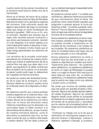 nuestra nación de las arenas movedizas de              que su libertad está ligada inseparablemente
la injusticia racial hacia la sólida roca de la        a nuestra libertad.
hermandad.                                             No podemos caminar solos. Y a medida que
Ahora es el tiempo de hacer de la justicia             caminemos, debemos hacernos la promesa
una realidad para todos los hijos de Dios.Sería        de que marcharemos hacia el frente. No
fatal para la nación el no percatar la urgencia        podemos volver atrás.Existen aquellos que
del momento. Este sofocante verano del                 preguntan a quienes apoyan la lucha por
legítimo descontento del negro no terminará            derechos civiles: “¿Cuándo quedarán satis-
hasta que venga un otoño revitalizador de              fechos?” Nunca estaremos satisfechos en
libertad e igualdad. 1963 no es un fin, sino           tanto el negro sea víctima de los inimaginables
un principio. Aquellos que piensan que el              horrores de la brutalidad policial.
negro sólo necesita evacuar frustración y              Nunca estaremos satisfechos en tanto nues-
que ahora permanecerá contento, tendrán                tros cuerpos, pesados con la fatiga del viaje,
un rudo despertar si la nación regresa a su            no puedan acceder a alojamiento en los
rutina habitual.No habrá ni descanso ni tran-          moteles de las carreteras y los hoteles de
quilidad en Estados Unidos hasta que el                las ciudades. No estaremos satisfechos en
negro tenga garantizados sus derechos de               tanto la movilidad básica del negro sea de
ciudadano.                                             un barrio pequeño a uno más grande.
Los remolinos de la revuelta continuarán               Nunca estaremos satisfechos en tanto a
sacudiendo los cimientos de nuestra nación             nuestros hijos les sea arrancado su ser y
hasta que emerja el esplendoroso día de la             robada su dignidad por carteles que rezan:
justicia.Pero hay algo que debo decir a mi             “Solamente para blancos”. No podemos
gente, que aguarda en el cálido umbral que             estar satisfechos y no estaremos satisfechos
lleva al palacio de la justicia: en el proceso         en tanto un negro de Mississippi no pueda
de ganar nuestro justo lugar no deberemos              votar y un negro en Nueva York crea que no
ser culpables de hechos erróneos.                      tiene nada por qué votar. No, no estamos
No saciemos nuestra sed de libertad toman-             satisfechos, y no estaremos satisfechos hasta
do de la copa de la amargura y el odio.                que la justicia nos caiga como una catarata
Siempre debemos conducir nuestra lucha                 y el bien como un torrente.
en el elevado plano de la dignidad y la disci-         No olvido que muchos de ustedes están
plina.                                                 aquí tras pasar por grandes pruebas y tribu-
No debemos permitir que nuestra protesta               laciones. Algunos de ustedes apenas salieron
creativa degenere en la violencia física. Una          de celdas angostas. Algunos de ustedes
y otra vez debemos elevarnos a las majes-              llegaron desde zonas donde su búsqueda
tuosas alturas de la resistencia a la fuerza           de libertad los ha dejado golpeados por las
física con la fuerza del alma.Esta nueva               tormentas de la persecución y sacudidos
militancia maravillosa que ha abrazado a la            por los vientos de la brutalidad policial. Us-
comunidad negra no debe conducir a la                  tedes son los veteranos del sufrimiento crea-
desconfianza de los blancos, ya que muchos             tivo.
de nuestros hermanos blancos, como lo                   Continúen su trabajo con la fe de que el
demuestra su presencia aquí hoy, se han                sufrimiento sin recompensa asegura la re-
dado cuenta de que su destino está atado               dención.Vuelvan a Mississippi, vuelvan a
a nuestro destino. Se han dado cuenta de               Alabama, regresen a Georgia, a Louisiana,

                                                  26
 