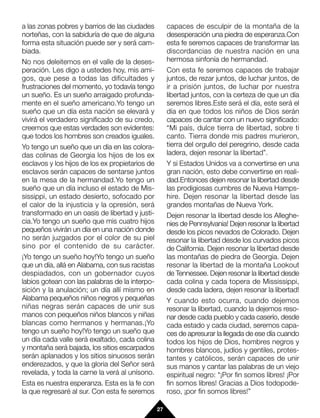 a las zonas pobres y barrios de las ciudades          capaces de esculpir de la montaña de la
norteñas, con la sabiduría de que de alguna           desesperación una piedra de esperanza.Con
forma esta situación puede ser y será cam-            esta fe seremos capaces de transformar las
biada.                                                discordancias de nuestra nación en una
No nos deleitemos en el valle de la deses-            hermosa sinfonía de hermandad.
peración. Les digo a ustedes hoy, mis ami-            Con esta fe seremos capaces de trabajar
gos, que pese a todas las dificultades y              juntos, de rezar juntos, de luchar juntos, de
frustraciones del momento, yo todavía tengo           ir a prisión juntos, de luchar por nuestra
un sueño. Es un sueño arraigado profunda-             libertad juntos, con la certeza de que un día
mente en el sueño americano.Yo tengo un               seremos libres.Este será el día, este será el
sueño que un día esta nación se elevará y             día en que todos los niños de Dios serán
vivirá el verdadero significado de su credo,          capaces de cantar con un nuevo significado:
creemos que estas verdades son evidentes:             “Mi país, dulce tierra de libertad, sobre ti
que todos los hombres son creados iguales.            canto. Tierra donde mis padres murieron,
Yo tengo un sueño que un día en las colora-           tierra del orgullo del peregrino, desde cada
das colinas de Georgia los hijos de los ex            ladera, dejen resonar la libertad”.
esclavos y los hijos de los ex propietarios de        Y si Estados Unidos va a convertirse en una
esclavos serán capaces de sentarse juntos             gran nación, esto debe convertirse en reali-
en la mesa de la hermandad.Yo tengo un                dad.Entonces dejen resonar la libertad desde
sueño que un día incluso el estado de Mis-            las prodigiosas cumbres de Nueva Hamps-
sissippi, un estado desierto, sofocado por            hire. Dejen resonar la libertad desde las
el calor de la injusticia y la opresión, será         grandes montañas de Nueva York.
transformado en un oasis de libertad y justi-         Dejen resonar la libertad desde los Alleghe-
cia.Yo tengo un sueño que mis cuatro hijos            nies de Pennsylvania! Dejen resonar la libertad
pequeños vivirán un día en una nación donde           desde los picos nevados de Colorado. Dejen
no serán juzgados por el color de su piel             resonar la libertad desde los curvados picos
sino por el contenido de su carácter.                 de California. Dejen resonar la libertad desde
¡Yo tengo un sueño hoy!Yo tengo un sueño              las montañas de piedra de Georgia. Dejen
que un día, allá en Alabama, con sus racistas         resonar la libertad de la montaña Lookout
despiadados, con un gobernador cuyos                  de Tennessee. Dejen resonar la libertad desde
labios gotean con las palabras de la interpo-         cada colina y cada topera de Mississippi,
sición y la anulación; un día allí mismo en           desde cada ladera, dejen resonar la libertad!
Alabama pequeños niños negros y pequeñas              Y cuando esto ocurra, cuando dejemos
niñas negras serán capaces de unir sus                resonar la libertad, cuando la dejemos reso-
manos con pequeños niños blancos y niñas              nar desde cada pueblo y cada caserío, desde
blancas como hermanos y hermanas.¡Yo                  cada estado y cada ciudad, seremos capa-
tengo un sueño hoy!Yo tengo un sueño que              ces de apresurar la llegada de ese día cuando
un día cada valle será exaltado, cada colina          todos los hijos de Dios, hombres negros y
y montaña será bajada, los sitios escarpados          hombres blancos, judíos y gentiles, protes-
serán aplanados y los sitios sinuosos serán           tantes y católicos, serán capaces de unir
enderezados, y que la gloria del Señor será           sus manos y cantar las palabras de un viejo
revelada, y toda la carne la verá al unísono.         espiritual negro: “¡Por fin somos libres! ¡Por
Esta es nuestra esperanza. Esta es la fe con          fin somos libres! Gracias a Dios todopode-
la que regresaré al sur. Con esta fe seremos          roso, ¡por fin somos libres!”

                                                 27
 
