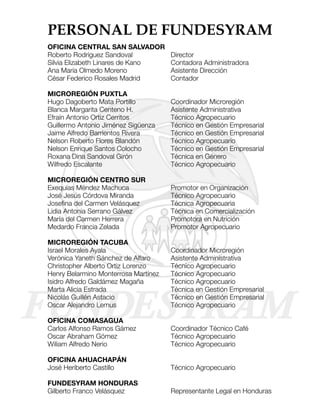 PERSONAL DE FUNDESYRAM
OFICINA CENTRAL SAN SALVADOR
Roberto Rodríguez Sandoval            Director
Silvia Elizabeth Linares de Kano      Contadora Administradora
Ana María Olmedo Moreno               Asistente Dirección
César Federico Rosales Madrid         Contador

MICROREGIÓN PUXTLA
Hugo Dagoberto Mata Portillo          Coordinador Microregión
Blanca Margarita Centeno H.           Asistente Administrativa
Efraín Antonio Ortiz Cerritos         Técnico Agropecuario
Guillermo Antonio Jiménez Sigüenza    Técnico en Gestión Empresarial
Jaime Alfredo Barrientos Rivera       Técnico en Gestión Empresarial
Nelson Roberto Flores Blandón         Técnico Agropecuario
Nelson Enrique Santos Colocho         Técnico en Gestión Empresarial
Roxana Dina Sandoval Girón            Técnica en Género
Wilfredo Escalante                    Técnico Agropecuario

MICROREGIÓN CENTRO SUR
Exequías Méndez Machuca               Promotor en Organización
José Jesús Córdova Miranda            Técnico Agropecuario
Josefina del Carmen Velásquez         Técnica Agropecuaria
Lidia Antonia Serrano Gálvez          Técnica en Comercialización
María del Carmen Herrera              Promotora en Nutrición
Medardo Francia Zelada                Promotor Agropecuario

MICROREGIÓN TACUBA
Israel Morales Ayala                  Coordinador Microregión
Verónica Yaneth Sánchez de Alfaro     Asistente Administrativa
Christopher Alberto Ortiz Lorenzo     Técnico Agropecuario
Henry Belarmino Monterrosa Martínez   Técnico Agropecuario
Isidro Alfredo Galdámez Magaña        Técnico Agropecuario
Marta Alicia Estrada                  Técnica en Gestión Empresarial
Nicolás Guillén Astacio               Técnico en Gestión Empresarial
Oscar Alejandro Lemus                 Técnico Agropecuario

OFICINA COMASAGUA
Carlos Alfonso Ramos Gámez            Coordinador Técnico Café
Oscar Abraham Gómez                   Técnico Agropecuario
Wiliam Alfredo Nerio                  Técnico Agropecuario

OFICINA AHUACHAPÁN
José Heriberto Castillo               Técnico Agropecuario

FUNDESYRAM HONDURAS
Gilberto Franco Velásquez             Representante Legal en Honduras
 