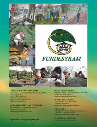 SAN SALVADOR OFICINA CENTRAL                                   MICRO REGIÓN TACUBA
Residencial Los Eliseos, Calle Los Viveros, Pje. 4 Casa G-9.   Barrio El Centro, 2º Calle Poniente y 1º Av. Norte.
Tel.(503) 2273-2524.                                           Telefax. (503) 2417-4588.
Telefax. (503) 2273-3406.                                      fundesyramtacuba@hotmail.com
fundesyram@navegante.com.sv
                                                               OFICINA AHUACHAPAN
fundesyram@gmail.com                                           1º Avenida Sur, 2-14, Ahuachapán.
                                                               Telefono: 2413-1339.
MICRO REGIÓN PUXTLA Y CENTRO SUR                               fundesyram.ahuachapan@gmail.com
Barrio San Pablo, Av. Bellarvita, casa 678.
Telefax. (503) 2420-1161.                                      COMASAGUA
fundesyrampuxtla@hotmail.com                                   Calle Ppal. No. 33, Bo. Guadalupe, Comasagua,
                                                               a 300 mts. de la iglesia católica.
                                                               fundesyram.comasagua@gmail.com

                                                               FUNDESYRAM HONDURAS
Página web: www.fundesyram.info                                fundesyram.honduras@gmail.com
 