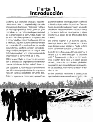 Parte 1
                             Introducción
Cada vez que se analiza un grupo, organiza-            pastor de cabras en el lugar, quien se ofreció
ción o institución, no se puede dejar de lado          a llevarlos al poblado más próximo. Durante
el análisis de los lideres / lidérezas y el tipo       horas, los accidentados caminaron siguiendo
de liderazgo que estos tienen, pues en gran            al cabrero, vadearon arroyos, cruzaron cerros
medida es lo que determina la personalidad             y bordearon laderas, sin expresar queja ni
de la organización o comunidad. Cada vez               desmayar, a pesar de las dificultades de la
se está más claro, que en toda organización            travesía.
o comunidad hay diferentes tipos de lideres            De pronto llegaron a un camino vecinal,
o liderezas, algunos autores consideran que            donde pidieron auxilio. El pastor les indicaba
se puede identificar casi un líder para cada           que debían seguir adelante. Nadie le hizo
circunstancia, a esto lo conocen como Lide-            caso, pararon un autobús y se fueron.
razgo Múltiple; la capacidad de integrar todo
                                                       En ésta breve historia podemos observar a
éste liderazgo bajo una visión común de la
                                                       un jefe que no tenía liderazgo: “El piloto del
organización o comunidad, es el reto.
                                                       avión”. Aunque éste contaba con la investi-
El liderazgo múltiple, lo podemos ejemplarizar         dura (capitán de la nave) y el poder, estaba
con la anécdota de un pequeño avión bimotor            armado, carecía del conocimiento y habilidad
que se estrelló en la Sierra de Chihuahua:             necesarios que requería la nueva situación.
Los pasajeros aunque ilesos se encontraron             Ni los pasajeros, ni él mismo le daban el don
perdidos en un paraje deshabitado y espe-              de mando.
raron en vano ser rescatados por varios días.          El líder y lidereza natural era el pastor, pues
Estando a punto de desesperar, apareció un             aprovechaba una causa trascendente y cir-




                                                   3
 