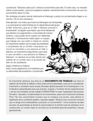 cunstancial: “Salvarse cada cual” y tenía el conocimiento para ello. En este caso, no necesitó
utilizar la persuasión, pues los pasajeros estaban suficientemente convencidos de que era
conveniente salvar la vida.
Sin embargo el pastor pierde totalmente el liderazgo cuando los accidentados llegan a un
camino. (Ya no era necesario).
Este ejemplo, nos indica que todos los liderazgos son temporales
y su permanencia está limitada por la dependencia del grupo
al líder. Entonces ¿qué es un líder o lidereza comunal o
empresarial?, es alguien que inspira, que toma decisiones
que afectan a la organización o comunidad de manera
positiva, y que puede reunir a gente con diferentes
intereses o motivaciones hasta lograr un equipo
que trabaje con una visión o metas en común.
Es importante resaltar que el cargo de presidente
o coordinador de un comité o asociacion co-
munal no convierte a una persona en líder o
lidereza, es importante preguntarse ¿qué será
lo que convierte a una persona en lideres o
lidereza?, no siempre se es líder siendo pre-
sidente de un comité, pero si se puede ser
líder sin ser presidente.
Según Adafrancys Salazar
(http://www.degerencia.com/adafrancys/)
La efectividad del presidente o coordinador



   Es importante destacar que éste es un DOCUMENTO DE TRABAJO que tiene el
   objetivo de fomentar la reflexión crítica sobre el tema planteado, pues se ha considerado
   importante y necesario hacer acopio del saber global expuesto en el ciberespacio o en
   la literatura especializada para que jóvenes, mujeres y hombres de las organizaciones
   y de las comunidades donde trabaja FUNDESYRAM no sean marginados del proceso
   formativo / educativo, fundamentado en el conocimiento, pues como menciona Contreras
   Pinto “No hay conocimiento humano que no implique una acción, para afirmar el
   significado de su contenido explícito, sea para negarlo. Tampoco hay una acción humana
   que no tenga como antecedente o producto un conocimiento.” Como producto de éste
   proceso de aprendizaje se tendrá la oportunidad en el ámbito local de participar en la
   construcción un mundo mejor en armonía con el ambiente para las presentes y futuras
   generaciones.


                                              4
 