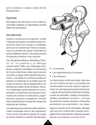 pero no presione, ni espíe a nadie, esto los
decepcionará.


Dignidad:
Sea digno/a de admiración y de confianza;
como líder o lidereza, su vida pública y privada
deben ser ejemplares.


Ejemplaridad:
Cautive y convenza con su ejemplo. un líder
o lidereza que espera una determinada con-
ducta por parte de su equipo o empleados
pero que no mantiene esa misma conducta,
sufre una pérdida de respeto. Recordemos
que las palabras inspiran a las personas pero
los ejemplos arrastran a las mayorías.
Hoy día plantean Blejmar, Nirenberg y Perro-
ne, en “La juventud y el liderazgo
transformador”1998, que el liderazgo cons-
tituye un aspecto estratégico e instrumental           • La sociedad.
de mucha importancia, dado que se asume                • Las organizaciones y los grupos.
que tiene un papel preponderante para pro-
                                                       • Los individuos.
mover y consolidar los cambios sociales en
general y en particular, en la materia que nos         La interconexión entre esa tríada, tiene que
ocupa: la situación de los adolescentes y los          ver con el hecho de que no es posible una
jóvenes de la región de las Américas. Asimis-          transformación comunal, social u organiza-
mo, el liderazgo resulta relevante en la con-          cional, sin que haya grupos que la promuevan
formación y la dinámica de los grupos como,            —donde los lazos de los miembros se fundan
motores de cambio en instituciones, organi-            a partir de historiales, códigos compartidos,
zaciones, proyectos y programas. También               anhelos y propósitos comunes—, y sin que
tiene importancia en el desarrollo integral del        las personas puedan expresar o desarrollar
potencial del individuo.                               plenamente sus potenciales y sus ideas.
Las aseveraciones anteriores están estrecha-           Algunos autores como Hill Hybels, plantean
mente conectadas entre sí: Son representa-             que hay por lo menos diez maneras princi-
ciones de los tres planos desde los cuales             pales en las que los líderes o liderezas pueden
se puede analizar la cuestión del liderazgo:           apoyar a sus equipos, al actuar como:

                                                   6
 
