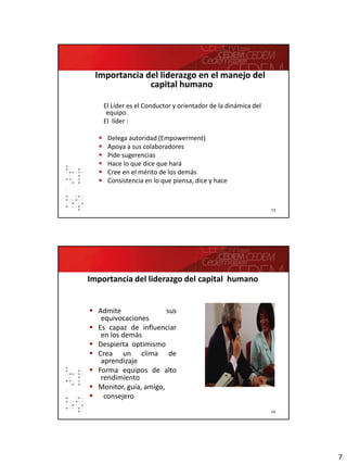 7
13
Importancia del liderazgo en el manejo del
capital humano
El Líder es el Conductor y orientador de la dinámica del
equipo.
El líder :
 Delega autoridad (Empowerment)
 Apoya a sus colaboradores
 Pide sugerencias
 Hace lo que dice que hará
 Cree en el mérito de los demás
 Consistencia en lo que piensa, dice y hace
14
 Admite sus
equivocaciones
 Es capaz de influenciar
en los demás
 Despierta optimismo
 Crea un clima de
aprendizaje
 Forma equipos de alto
rendimiento
 Monitor, guía, amigo,
 consejero
Importancia del liderazgo del capital humano
 