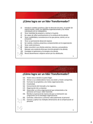 8
15
¿Cómo logra ser un líder Transformador?
1) Introducir cambios positivos y fijar la dirección de estos, sin perder de
vista la misión, visión, los objetivos organizacionales y las metas
individuales de los trabajadores.
2) Tener habilidad de preparar y motivar a la gente.
3) Ser capaz de influir positivamente en la conducta de los demás.
4) Tener credibilidad y consistencia en los que piensa, siente y en su
actuación.
5) Tener un permanente deseo de mejorar.
6) Ser realista, creativo, proactivo y comprometido con la organización.
7) Tener visión de futuro.
8) Saber escuchar a sus clientes externos, internos y proveedores.
9) Manejar una conducta ética que sirva de ejemplo a los demás.
10) Contagiar el optimismo y la energía a los demás.
11) Nunca desanimarse o dejarse vencer por los obstáculos.
16
12) Visión clara a donde se quiere llegar.
13) Alinear a sus colaboradores hacia una visión y misión compartida.
14) Formular los propósitos y las metas organizacionales.
15) Creatividad.
16) Conocimiento del mercado y los negocios.
17) Organización de su empresa
18) Desarrollar un clima organizacional que comprometa a las
personas con lo que están haciendo.
19) Retribuir al personal de manera de que su motivación sea
congruente con la estrategia organizacional.
20) Contratar, seleccionar y entrenar adecuadamente al personal
21) Conocer y aplicar las múltiples dimensiones de la compensación al
personal
¿Cómo logra ser un líder Transformador?
 