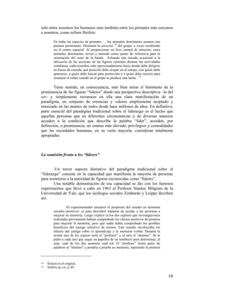 solo entre nosotros los humanos sino también entre los primates más cercanos
a nosotros, como refiere Heifetz:
En todas las especies de primates … los animales dominantes asumen una
postura prominente. Dominan la atención 14 del grupo, a veces residiendo
en el centro espacial. Al proporcionar un foco central de atención, estos
animales dominantes sirven a menudo como punto de referencia para la
orientación del resto de la banda. Echando una mirada ocasional a la
ubicación de las acciones de las figuras centrales durante las actividades
cotidianas, cada miembro sabe aproximadamente hacia donde debe dirigirse
en busca de comida, qué posición debe ocupar en el campo, con quién debe
aparearse, a quién debe buscar para protección y a quién debe recurrir para
restaurar el orden cuando en el grupo se produce una lucha. 15

Tiene sentido, en consecuencia, más bien mirar el fenómeno de la
prominencia de las figuras “líderes” desde una perspectiva descriptiva –la del
ser- y simplemente reconocer en ella una clara manifestación de un
paradigma, un conjunto de creencias y valores ampliamente aceptado y
enraizado en las mentes de todos desde hace millones de años. En definitiva,
parte esencial del paradigma tradicional sobre el liderazgo es el hecho que
aquellas personas que en diferentes circunstancias y de diversas maneras
acceden a la condición que describe la palabra “líder”, acceden, por
definición, a prominencia, un estatus más elevado, privilegios y comodidades
que las sociedades humanas, en su vasta mayoría, consideran totalmente
apropiadas.

La sumisión frente a los “líderes”

Un tercer aspecto distintivo del paradigma tradicional sobre el
“liderazgo” consiste en la capacidad que manifiesta la mayoría de personas
para someterse a la autoridad de figuras reconocidas como “líderes”.
Una notable demostración de esa capacidad se dio con los famosos
experimentos que llevó a cabo en 1963 el Profesor Stanley Milgram de la
Universidad de Yale, que los sicólogos sociales Zimbardo y Leippe decriben
así:
El experimentador enmarcó el propósito del estudio en términos
sociales positivos: es para descubrir maneras de ayudar a las personas a
mejorar su memoria. Luego explicó (a los dos sujetos) que investigaciones
realizadas previamente habían comprobado los efectos positivos de premios
para mejorar la memoria, pero que nadie había comprobado los posibles
beneficios del castigo selectivo de errores. Este estudio involucraba los
efectos del castigo sobre el aprendizaje y la memoria verbal. Durante la
sesión uno de los sujetos sería el “profesor” y el otro el “alumno”. Se le
pidió a cada uno que saque un papelito de un sombrero para determinar, al
azar, cuál de los dos asumiría cuál rol. El “profesor” leería pares de
palabras al “alumno” y pondría a prueba su memoria, repitiendo la primera

                                                        
14

 

15  

 

Énfasis en el original.  
Heifetz op. cit., p. 85. 

10

 