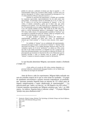 palabra de cada par y pidiendo al alumno que diga la segunda. (…) El
experimentador explicó que el profesor debía castigar el primer error con
una leve descarga de 15 voltios y luego incrementar las descargas de 15 en
15 voltios (hasta los 450) por cada error sucesivo. (…)
(Durante la ejecución del experimento), a medida que avanzaban
las respuestas equivocadas, (aproximadamente tres de cada cuatro eran
equivocadas), las descargas crecían en intensidad, de 15 en 15 voltios. A
los 75 voltios se le oía una leve exclamación al “alumno”. A los 150
voltios, el alumno comenzaba a gritar que lo dejen salir, que sentía
molestias en el corazón. A los 180, decía que ya no aguantaba el dolor. A
los 210, amenazaba con ya no seguir respondiendo y exigía que se lo suelte.
A los 270, lanzaba chillidos de dolor. Más arriba de los 300 voltios, sus
gritos se volvían intensamente agónicos y prolongados. Luego, arriba de
330 voltios, había silencio. El experimentador recordaba al “profesor” que
una negativa a responder por parte del “alumno” debía ser castigada con un
siguiente nivel de descarga, y le decía que continúe. (…)
Si algún “profesor” protestaba en defensa del “alumno”, el
experimentador respondía con frases tales como: “Es absolutamente
esencial que Usted continúe” o “Usted no tiene elección. Debe seguir.”
(…)
En realidad, el “alumno” era un confederado del experimentador,
entrenado para jugar un papel. La selección de “profesor” y “alumno” había
sido hecha con trampa, y no se daban descargas eléctricas reales. Pero los
verdaderos sujetos, en el rol de “profesores”, no sabían eso. Ellos creían
que todo lo que estaba ocurriendo a su alrededor era real, a juzgar por las
entrevistas postexperimentales y por las gráficas evidencias de tensión y de
preocupación que mostraron la mayoría de ellos en las filmaciones que los
muestran llevando a cabo su macabra tarea de ayudar al indefenso
“alumno” a mejorar su memoria, aunque le cueste la vida hacerlo. 16

Lo que buscaba determinar Milgram, nuevamente citando a Zimbardo
y Leippe, era:
¿Cuán arriba en la escala de 450 voltios estarían dispuestas a ir
personas ordinarias, administrando descargas brutales y tal vez fatales bajo
las ordenes de una figura de autoridad? 17

Antes de llevar a cabo los experimentos, Milgram había realizado una
serie de consultas respecto de lo que se creía serían los resultados. Un grupo
de estudiantes universitarios a quienes encuestó respondieron, en promedio,
que “personas normales llegarían hasta un máximo de 135 voltios antes de
negarse categóricamente a seguir obedeciendo al experimentador”. 18 La
mayoría pensó que “nadie o no más de 1 en 100 llegaría a los 450 voltios”. 19
Cuarenta siquiatras encuestados por Milgram estimaron que “solo 1 en 1000
sujetos –los sádicos- llegarían hasta el máximo voltaje”. 20 El propio Milgram
“predijo muy poca obediencia total”. 21
                                                        
16  
17  
18  
19  
20  
21  

 

Zimbardo,  Philip  &  Leippe,  Michael,  The  Psychology  of  Attitude  Change  and  Social  Influence, 
New York, 1993, McGraw‐Hill, pp. 65‐68. 
Ibid., p. 67. 
Ibid. 
Ibid. 
Ibid., p. 68. 
Ibid. 

11

 