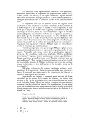 Los resultados fueron espantosamente contrarios a esas optimistas y
hasta ilusas predicciones: en los primeros dos grupo de sujetos, entre el 63% y
el 65% (¡cerca a dos tercios!) de los sujetos “profesores” llegaron hasta los
450 voltios de supuestas descargas eléctricas, 22 priorizando la obediencia a
una figura de autoridad sobre la compasión y sobre el más elemental sentido
ético.
Es importante notar que los primeros sujetos de Milgram fueron
estudiantes de otras facultades de la propia Universidad de Yale, distintas de
la de Sicología en la que él ejercía su cátedra, lo cual es importante en tanto
revela que la relación de autoridad entre Milgram y los estudiantes-sujetos era,
en el mejor de los casos, tenue. Su condición de “líder” o figura de autoridad
estaba dada porque era catedrático en Yale, por su reputación académica, y
por el hecho que fue presentado ante los sujetos por otros catedráticos de la
Universidad, no por el hecho de que él pudiese imponer obediencia a los
sujetos a través de calificaciones u otras formas de presión. No obstante, esa
mínima “autoridad”, en el sentido de “capacidad para ser autoritario” o
“capacidad para imponerse”, permitió a Milgram lograr los extraordinarios
niveles de obediencia que acabamos de ver.
También es importante notar que el propio Milgram replicó, y luego
otros experimentadores replicaron el experimento original con miles de otros
sujetos –“empleados del correo, obreros de la construcción, ingenieros,
profesores de secundaria, vendedores, empleados fabriles, catedráticos
universitarios”- 23 logrando siempre resultados muy similares, que Zimbardo y
Leippe caracterizan contundentemente como “humilde obediencia ante una
autoridad injusta”. 24 Esto permite descartar explicaciones que se han ofrecido
de los resultados iniciales de Milgram en términos de errores de muestreo,
sesgos poblacionales u otras deficiencias en la ejecución misma de la
investigación. 25
Más abajo exploraremos los orígenes sicológicos, sociales y sociosicológicos de la asombrosa y hasta aterradora capacidad para someterse a
figuras de autoridad que, según sugieren los experimentos de Milgram, es
natural en la mayoría de seres humanos.
Antes de ello, sin embargo, es importante anotar que, más allá de esa
capacidad, que en muchos de los sujetos de Milgram y en muchas otras
personas se dio y se da, no obstante serios reparos, también se da una actitud
servil frente a las figuras “líderes” que sugiere, ya no solo una capacidad para
someterse, sino la voluntad de hacerlo. Una manifestación de esa actitud
servil, que resulta triste porque fue escrita por uno de los grandes genios de la
historia humana, está dada en la siguiente carta enviada al Rey Federico II “el
Grande” de Prusia:
Muy graciosa Majestad,
Con la mayor humildad, dedico por la presente un ofrecimiento musical a Su
Majestad, la parte más noble de la cual se deriva de la propia augusta mano de Su
Majestad. Con asombro y placer recuerdo aún la muy especial gracia Real cuando,
hace algún tiempo, durante mi visita a Potsdam, Su Majestad en Persona se dignó

                                                        
22  

Ibid. 
Ibid., p. 70. 
24   Ibid. 
25   Ibid., pp. 69‐70. 
23  

 

12

 
