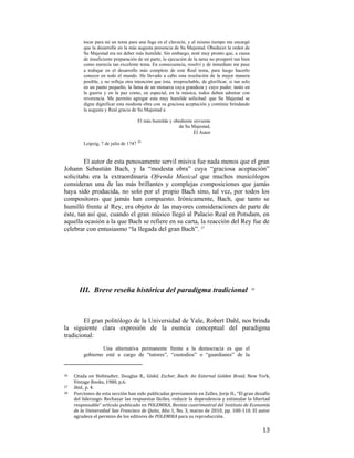 tocar para mí un tema para una fuga en el clavecín, y al mismo tiempo me encargó
que la desarrolle en la más augusta presencia de Su Majestad. Obedecer la orden de
Su Majestad era mi deber más humilde. Sin embargo, noté muy pronto que, a causa
de insuficiente preparación de mi parte, la ejecución de la tarea no prosperó tan bien
como merecía tan excelente tema. En consecuencia, resolví y de inmediato me puse
a trabajar en el desarrollo más completo de este Real tema, para luego hacerlo
conocer en todo el mundo. He llevado a cabo esta resolución de la mejor manera
posible, y no refleja otra intención que ésta, irreprochable, de glorificar, si tan solo
en un punto pequeño, la fama de un monarca cuya grandeza y cuyo poder, tanto en
la guerra y en la paz como, en especial, en la música, todos deben admirar con
reverencia. Me permito agregar esta muy humilde solicitud: que Su Majestad se
digne dignificar esta modesta obra con su graciosa aceptación y continúe brindando
la augusta y Real gracia de Su Majestad a
El más humilde y obediente sirviente
de Su Majestad,
El Autor
Leipzig, 7 de julio de 1747 26

El autor de esta penosamente servil misiva fue nada menos que el gran
Johann Sebastián Bach, y la “modesta obra” cuya “graciosa aceptación”
solicitaba era la extraordinaria Ofrenda Musical que muchos musicólogos
consideran una de las más brillantes y complejas composiciones que jamás
haya sido producida, no solo por el propio Bach sino, tal vez, por todos los
compositores que jamás han compuesto. Irónicamente, Bach, que tanto se
humilló frente al Rey, era objeto de las mayores consideraciones de parte de
éste, tan así que, cuando el gran músico llegó al Palacio Real en Potsdam, en
aquella ocasión a la que Bach se refiere en su carta, la reacción del Rey fue de
celebrar con entusiasmo “la llegada del gran Bach”. 27

III. Breve reseña histórica del paradigma tradicional

28

El gran politólogo de la Universidad de Yale, Robert Dahl, nos brinda
la siguiente clara expresión de la esencia conceptual del paradigma
tradicional:
Una alternativa permanente frente a la democracia es que el
gobierno esté a cargo de “tutores”, “custodios” o “guardianes” de la

                                                        
26 

Citada  en  Hofstadter,  Douglas  R.,  Gödel,  Escher,  Bach:  An  External  Golden  Braid,  New  York, 
Vintage Books, 1980, p.6.  
27   Ibid., p. 4. 
28   Porciones de esta sección han sido publicadas previamente en Zalles, Jorje H., “El gran desafío 
del liderazgo: Rechazar las respuestas fáciles, reducir la dependencia y estimular la libertad 
responsable” artículo publicado en POLEMIKA, Revista cuatrimestral del Instituto de Economía 
de la Universidad San Francisco de Quito, Año 1, No. 3, marzo de 2010, pp. 100‐110. El autor 
agradece el permiso de los editores de POLEMIKA para su reproducción. 

 

13

 
