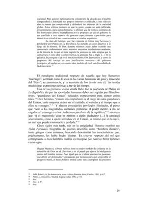 sociedad. Para quienes defienden esta concepción, la idea de que el pueblo
comprenderá y defenderá sus propios intereses es ridícula, y más ridículo
aún es pensar que comprenderá y defenderá los intereses de la sociedad
global. Estos críticos insisten en que la gente común no está calificada,
evidentemente, para autogobernarse, y afirman que la premisa contraria de
los demócratas debería reemplazarse por la propuesta de que el gobierno le
sea confiado a una minoría de personas especialmente capacitadas para
asumirlo en virtud de sus conocimientos o virtudes superiores.
La idea del tutelaje, que fue expuesta en forma muy hermosa y
perdurable por Platón en La República, ha ejercido un gran atractivo a lo
largo de la historia. Si bien durante milenios pudo haber existido una
democracia rudimentaria entre nuestros ancestros recolectores-cazadores,
en la historia de la que se tiene registro la jerarquía es más antigua que la
democracia. Como idea y como práctica, la jerarquía fue la regla. (…) En la
práctica, la jerarquía es el rival más formidable de la democracia: y como la
propuesta del tutelaje es una justificación normativa del gobierno
jerárquico, el tutelaje es, en cuanto idea, también el rival más formidable de
la democracia. 29

El paradigma tradicional respecto de aquello que hoy llamamos
¨liderazgo”, centrado como lo está en las varias funciones de guía y dirección
del “líder”, su prominencia, y la sumisión de los demás ante él, ha tenido
muchísimas expresiones teóricas a través del tiempo.
Una de las primeras, como señala Dahl, fue la propuesta de Platón en
La República de que las sociedades humanas deben ser regidas por filósofosreyes, “guardianes del Estado” educados expresamente para ejercer como
tales. 30 Dice Sócrates, “cuanto más importante es el cargo de estos guardianes
del Estado, tanto mayores deben ser el cuidado, el estudio y el tiempo que a
ellos se consagre.” 31 Y plantea concederles privilegios ilimitados, al punto
que “solo a los magistrados supremos pertenece el poder mentir, a fin de
engañar al enemigo o a los ciudadanos para bien de la república,” 32 mientras
que “si el magistrado coge en mentira a algún ciudadano (…) le castigará
severamente, como a quien introduce en el Estado, lo mismo que en la nave,
un mal que puede trastornarle y perderle.” 33
Cinco siglos más tarde, aún en la antigüedad, Plutarco escribió sus
Vidas Paralelas, biografías de quienes describió como “hombres ilustres”,
tanto griegos como romanos, buscando desentrañar las características que,
precisamente, les había hecho ilustres. Su criterio respecto del rol que
correspondía a esos hombres ilustres es recogido por Aurelio Pérez Jiménez
como sigue:
(Según Plutarco), el buen político tiene su mejor modelo de conducta en la
actuación de Dios en el Universo y en el papel que ejerce la inteligencia
dentro del hombre mismo. Pues igual que en el alma tenemos las pasiones,
que deben ser dominadas y encauzadas por la razón para que sea posible el
progreso moral, el buen político tendrá como tarea atemperar las pasiones

                                                        
29  
30
31
32
33

 

Dahl, Robert, A., La democracia y sus críticos, Buenos Aires, Paidós, 1991, p. 67. 
Platón, La Repúblca, Madrid, Espasa-Calpe, 1982, p. 84.  
Ibid..
Ibid., p. 97.
Ibid.

14

 