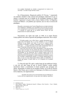 de su pueblo, fomentando sus virtudes y manteniendo las riendas de la
autoridad 34 en orden al logro del Bien común. 35

En el Renacimiento, Maquiavelo publicó El Príncipe, 36 exponiendo
con absoluta claridad la idea esencial del paradigma tradicional de que es
natural y necesario que en la cúspide de las sociedades humanas se sitúen
hombres “superiores”, de gran visión y fuerza. Dedicó el libro “al Magnífico
Lorenzo de Medicis”, con palabras que expresan, una vez más, la esencia del
paradigma:
Deseando yo presentarme ante Vuestra Magnificencia con algún testimonio
de mi obediencia y fidelidad, no he encontrado cosa en mí que me sea más
cara o estimada que el conocimiento de las acciones de los grandes hombres
(…) teniendo en cuenta que no es posible haceros mayor don que
proporcionaros los medios del poder. 37

Nuevamente, tres siglos más tarde, en 1840, el ya citado Thomas
Carlyle publicó otra clásica expresión del paradigma tradicional. Dice Carlyle:
El hombre grande, con su libre fuerza y guiado directamente por la
propia mano del Supremo Ser, es el rayo verdadero; su voz es palabra
redentora en que pueden creer todos. Al son de su vigoroso acento,
enciéndese el hacinado y corrupto combustible, todo es conflagración en
torno suyo …, ¡y luego dicen que los secos leños amontonados fueron la
causa! Verdad que les hacía gran falta el rayo ¡Pero atraerle …!
¡Cuán corta vista la de esos críticos que propalan y creen que los leños
son el origen del fuego! No hay prueba más triste de la pequeñez de un
hombre, que su carencia de fe en los grandes hombres. No hay síntoma más
desconsolador en una generación, que su general ceguera para la luz
espiritual y profesando tan solo fe hacia escombros amontonados. Es el
postrer límite de la incredulidad. En todas las épocas de la historia, veremos
que el hombre verdaderamente grande es el salvador indispensable de su
época, el rayo sin cuya chispa jamás hubiera ardido el combustible, La
historia del mundo, lo hemos dicho ya, es la biografía de los grandes
hombres. 38

Y a fines del siglo XX, siglo y medio luego de que publicara Carlyle,
y casi dos mil años luego de que lo hiciera Plutarco, resulta notable
encontrarse frente a exactamente el mismo propósito que persiguió este
último -desentrañar el carácter de los hombres ilustres- en la obra de Warren
Bennis y Burt Nanus, que se centra en el liderazgo y los líderes en el contexto
de las empresas y las organizaciones:
Este libro está escrito con el convencimiento de que el liderazgo es
la clave del éxito organizacional; y de que, para crear empresas vigorosas y

                                                        
34  
35
36
37
38

 

El énfasis es mío. 
Pérez Jiménez, Aurelio, “Introducción General” a Plutarco, Vidas Paralelas – Tomo I, Madrid,
Editorial Gredos, 1985, p. 44.
Maquiavelo, op. cit,
Ibid., p. 25.
Carlyle, Thomas, op. cit., p. 21.

15

 