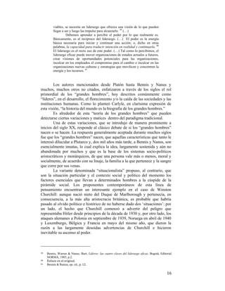 viables, se necesita un liderazgo que ofrezca una visión de lo que pueden
llegar a ser y luego las impulse para alcanzarlo. 39 (…)
Debemos aprender a percibir el poder por lo que realmente es.
Básicamente, es el recíproco del liderazgo. (…) El poder es la energía
básica necesaria para iniciar y continuar una acción; o, dicho en otras
palabras, la capacidad para traducir intención en realidad y continuarla. 40
El liderazgo es el recto uso de este poder. (…) Tal como lo percibimos, el
liderazgo eficaz puede mover organizaciones de estados actuales a futuros,
crear visiones de oportunidades potenciales para las organizaciones,
inculcar en los empleados el compromiso para el cambio e inculcar en las
organizaciones nuevas culturas y estrategias que movilicen y concentren la
energía y los recursos. 41

Los autores mencionados desde Platón hasta Bennis y Nanus y
muchos, muchos otros no citados, enfatizaron a través de los siglos el rol
primordial de los “grandes hombres”, hoy descritos comúnmente como
“líderes”, en el desarrollo, el florecimiento y/o la caída de las sociedades y las
instituciones humanas. Como lo planteó Carlyle, en clarísima expresión de
esta visión, “la historia del mundo es la biografía de los grandes hombres.”
Es alrededor de esta “teoría de los grandes hombres” que pueden
detectarse ciertas variaciones y matices dentro del paradigma tradicional.
Una de estas variaciones, que se introdujo de manera prominente a
inicios del siglo XX, responde al clásico debate de si los “grandes hombres”
nacen o se hacen. La respuesta generalmente aceptada durante muchos siglos
fue que los “grandes hombres” nacen, que aquellas características que tanto le
interesó dilucidar a Plutarco y, dos mil años más tarde, a Bennis y Nanus, son
esencialmente innatas, lo cual explica la idea, largamente sostenida y aún no
abandonada por muchos y que es la base de los sistemas socio-políticos
aristocráticos y monárquicos, de que una persona vale más o menos, moral y
socialmente, de acuerdo con su linaje, la familia a la que pertenece y la sangre
que corre por sus venas.
La variante denominada “situacionalista” propuso, al contrario, que
son la situación particular y el contexto social y político del momento los
factores esenciales que llevan a determinados hombres a la cúspide de la
pirámide social. Los proponentes contemporáneos de esta línea de
pensamiento encuentran un interesante ejemplo en el caso de Winston
Churchill: aunque nació nieto del Duque de Marlborough y pertenecía, en
consecuencia, a la más alta aristocracia británica, es probable que habría
pasado al olvido político e histórico de no haberse dado dos ‘situaciones’: por
un lado, el hecho que Churchill comenzó a advertir del peligro que
representaba Hitler desde principios de la década de 1930 y, por otro lado, los
ataques alemanes a Polonia en septiembre de 1939, Noruega en abril de 1940
y Luxemburgo, Bélgica y Francia en mayo del mismo año, que dieron la
razón a las largamente desoídas advertencias de Churchill e hicieron
inevitable su ascenso al poder.
                                                        
39

Bennis, Warren & Nanus, Burt, Líderes: las cuatro claves del liderazgo eficaz, Bogotá, Editorial
NORMA, 1985, p.2.
40   Énfasis en el original. 
41   Bennis & Nanus, op. cit., p. 12. 

 

16

 