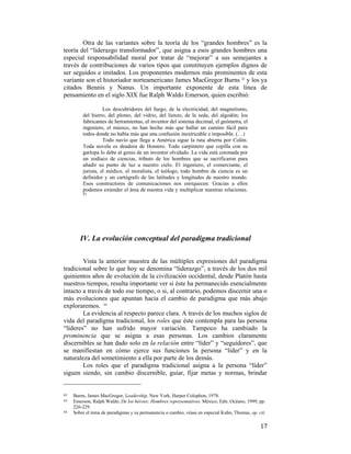 Otra de las variantes sobre la teoría de los “grandes hombres” es la
teoría del “liderazgo transformador”, que asigna a esos grandes hombres una
especial responsabilidad moral por tratar de “mejorar” a sus semejantes a
través de contribuciones de varios tipos que constituyen ejemplos dignos de
ser seguidos e imitados. Los proponentes modernos más prominentes de esta
variante son el historiador norteamericano James MacGregor Burns 42 y los ya
citados Bennis y Nanus. Un importante exponente de esta línea de
pensamiento en el siglo XIX fue Ralph Waldo Emerson, quien escribió:
Los descubridores del fuego, de la electricidad, del magnetismo,
del hierro, del plomo, del vidrio, del lienzo, de la seda, del algodón; los
fabricantes de herramientas, el inventor del sistema decimal, el geómetra, el
ingeniero, el músico, no han hecho más que hallar un camino fácil para
todos donde no había más que una confusión inextricable e imposible. (…)
Todo navío que llega a América sigue la ruta abierta por Colón.
Toda novela es deudora de Homero. Todo carpintero que cepilla con su
garlopa lo debe al genio de un inventor olvidado. La vida está coronada por
un zodíaco de ciencias, tributo de los hombres que se sacrificaron para
añadir su punto de luz a nuestro cielo. El ingeniero, el comerciante, el
jurista, el médico, el moralista, el teólogo, todo hombre de ciencia es un
definidor y un cartógrafo de las latitudes y longitudes de nuestro mundo.
Esos constructores de comunicaciones nos enriquecen. Gracias a ellos
podemos extender el área de nuestra vida y multiplicar nuestras relaciones.
43

IV. La evolución conceptual del paradigma tradicional
Vista la anterior muestra de las múltiples expresiones del paradigma
tradicional sobre lo que hoy se denomina “liderazgo”, a través de los dos mil
quinientos años de evolución de la civilización occidental, desde Platón hasta
nuestros tiempos, resulta importante ver si éste ha permanecido esencialmente
intacto a través de todo ese tiempo, o si, al contrario, podemos discernir una o
más evoluciones que apuntan hacia el cambio de paradigma que más abajo
exploraremos. 44
La evidencia al respecto parece clara. A través de los muchos siglos de
vida del paradigma tradicional, los roles que éste contempla para las persona
“líderes” no han sufrido mayor variación. Tampoco ha cambiado la
prominencia que se asigna a esas personas. Los cambios claramente
discernibles se han dado solo en la relación entre “líder” y “seguidores”, que
se manifiestan en cómo ejerce sus funciones la persona “líder” y en la
naturaleza del sometimiento a ella por parte de los demás.
Los roles que el paradigma tradicional asigna a la persona “líder”
siguen siendo, sin cambio discernible, guiar, fijar metas y normas, brindar
                                                        
42
43  
44

 

Burns, James MacGregor, Leadership, New York, Harper Colophon, 1978.
Emerson, Ralph Waldo, De los héroes: Hombres representativos, México, Edit. Océano, 1999, pp.
226-229. 
Sobre el tema de paradigmas y su permanencia o cambio, véase en especial Kuhn, Thomas, op. cit.

17

 