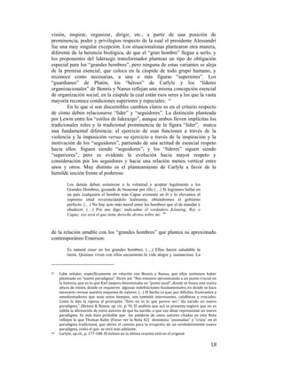visión, inspirar, organizar, dirigir, etc., a partir de una posición de
prominencia, poder y privilegios respecto de la cual el presidente Alessandri
fue una muy singular excepción. Los situacionalistas plantearon otra manera,
diferente de la herencia biológica, de que el “gran hombre” llegue a serlo, y
los proponentes del liderazgo transformador plantean un tipo de obligación
especial para los “grandes hombres”, pero ninguna de estas variantes se aleja
de la premisa esencial, que coloca en la cúspide de todo grupo humano, y
reconoce como necesarias, a una o más figuras “superiores”. Los
“guardianes” de Platón, los “héroes” de Carlyle y los “líderes
organizacionales” de Bennis y Nanus reflejan una misma concepción esencial
de organización social, en la cúspide la cual están esos seres a los que la vasta
mayoría reconoce condiciones superiores y especiales. 45
En lo que sí son discernibles cambios claros es en el criterio respecto
de cómo deben relacionarse “líder” y “seguidores”. La distinción planteada
por Lewin entre los “estilos de liderazgo”, aunque ambos lleven implícitas los
tradicionales roles y la tradicional prominencia de la figura “líder”, marca
una fundamental diferencia: el ejercicio de esas funciones a través de la
violencia y la imposición versus su ejercicio a través de la inspiración y la
motivación de los “seguidores”, partiendo de una actitud de esencial respeto
hacia ellos. Siguen siendo “seguidores”, y los “líderes” siguen siendo
“superiores”, pero es evidente la evolución hacia mayor respeto y
consideración por los seguidores y hacia una relación menos vertical entre
unos y otros. Muy distinto es el planteamiento de Carlyle a favor de la
humilde unción frente al poderoso
Los demás deben someterse a la voluntad y aceptar legalmente a los
Grandes Hombres, gozando de bienestar por ello (…) Si logramos hallar en
un país cualquiera el hombre más Capaz existente en él y lo elevamos al
supremo sitial reverenciándolo lealmente, obtendremos el gobierno
perfecto. (…) No hay acto más moral entre los hombres que el de mandar y
obedecer. (…) Por eso digo: indicadme el verdadero Könning, Rey o
Capaz; ése será el que tiene derecho divino sobre mí. 46

de la relación amable con los “grandes hombres” que plantea su aproximado
contemporáneo Emerson:
Es natural creer en los grandes hombres. (…) Ellos hacen saludable la
tierra. Quienes viven con ellos encuentran la vida alegre y sustanciosa. La

                                                        
45  

46 

 

Cabe  señalar,  específicamente  en  relación  con  Bennis  y  Nanus,  que  ellos  sostienen  haber 
planteado un “nuevo paradigma”. Dicen así: “Nos estamos aproximando a un punto crucial en 
la historia, que es lo que Karl Jaspers denominaba un “punto axial”, donde se busca una nueva 
altura de visión, donde se requieren  algunas redefiniciones fundamentales, en donde se hace 
necesario revisar nuestro esquema de valores. (…) El hecho es que, por difíciles, frustrantes y 
amedrentadores  que  sean  estos  tiempos,  son  también  interesantes,  catalíticos  y  cruciales. 
Como  le  dijo  la  raposa  al  principito:  “Esto  no  es  lo  que  parece  ser.”  Ha  nacido  un  nuevo 
paradigma.” (Bennis & Nanus, op. cit., p. 9). El análisis que acá se presenta sugiere que no es 
válida la afirmación de estos autores de que ha nacido, o que sus ideas representan un nuevo 
paradigma.  Es  más  bien  probable  que    las  palabras  de  estos  autores  citadas  en  esta  Nota 
reflejen  lo  que  Thomas  Kuhn  (Favor  ver  la  Nota  42)    denomina  “anomalías”  y  “crisis”  en  el 
paradigma  tradicional,  que  abren  el  camino  para  la  irrupción  de  un  verdaderamente  nuevo 
paradigma, como el que  se verá más adelante.  
Carlyle, op.cit., p. 177‐180. El énfasis en la última oración está en el original. 

18

 