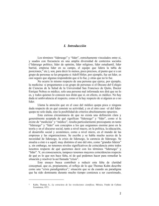 I. Introducción

Los términos “liderazgo” y “líder”, estrechamente vinculados entre sí,
y usados con frecuencia en una amplia diversidad de contextos sociales
(“liderazgo político, líder de opinión, líder religioso, líder estudiantil, líder
barrial, empresa líder en su campo, el equipo que lidera la tabla de
posiciones,” etc.), son, para decir lo menos, poco precisos, al punto que si a un
grupo de personas se les pregunta si Adolf Hitler, por ejemplo, fue un líder, es
casi seguro que algunas responderán que sí lo fue, y otras que no lo fue.
No ocurre lo mismo respecto de una persona que ejerce, por ejemplo,
la medicina: si preguntamos a un grupo de personas si el Decano del Colegio
de Ciencias de la Salud de la Universidad San Francisco de Quito, Doctor
Enrique Noboa es médico, solo una persona mal informada nos dirá que no lo
es, y todos quienes lo conocen nos dirán que sí, en efecto, es médico. No hay
duda ni ambivalencia al respecto, como sí la hay respecto de si alguien es o no
líder.
Llama la atención que en el caso del médico quepa poca o ninguna
duda respecto de en qué consiste su actividad, y en el otro caso –el del líderquepa no solo duda, sino la posibilidad de criterios absolutamente opuestos.
Esta curiosa circunstancia de que no exista una definición clara y
generalmente aceptada de qué significan “liderazgo” y “líder”, como sí la
existe de “medicina” y “médico”, resulta particularmente preocupante en tanto
“liderazgo” y “líder” son conceptos a los que asignamos enorme peso en la
teoría y en el discurso social, tanto a nivel macro, en la política, la educación,
el desarrollo social y económico, como a nivel micro, en el mundo de las
empresas y las organizaciones. Se escribe y se habla mucho acerca de la
necesidad de liderazgo, la crisis de liderazgo, la carencia de liderazgo. Se
ensalza a éste o a aquél, muy distintos el uno del otro, como “grandes líderes”
y, sin embargo, no tenemos niveles significativos de coincidencia entre todos
nosotros respecto de qué queremos decir con los términos “liderazgo” y
“líder”. Y, en consecuencia, tampoco tenemos mayores coincidencias respecto
de qué es lo que nos hace falta, ni de qué podemos hacer para remediar la
situación y resolver la así llamada “crisis”.
Este ensayo busca contribuir a reducir esta falta de claridad
conceptual, que es, propiamente, el reflejo de lo que Thomas Kuhn describe
como una “crisis paradigmática”,1 situación que se da cuando un paradigma
que ha sido dominante durante mucho tiempo comienza a ser cuestionado,
                                                        
1  

 

Kuhn, Thomas S., La estructura de las revoluciones científicas, México, Fondo de Cultura
Económica, 1971. 

2

 