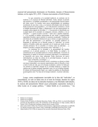 esencial del pensamiento dominante en Occidente, durante el Renacimiento
italiano, en los siglos XV y XVI. Citemos nuevamente a Erich Fromm:
Lo que caracteriza a la sociedad medieval, en contraste con la
moderna, es la ausencia de libertad individual. Todos, durante el periodo
más primitivo, se hallaban encadenados a una determinada función dentro
del orden social. Un hombre tenía pocas probabilidades de trasladarse
socialmente de una clase a otra, y no menores dificultades tenía de hacerlo
desde el punto de vista geográfico (...) La vida personal, económica y social
se hallaba dominada por reglas y obligaciones a las que prácticamente no
escapaba esfera alguna de actividad. (…) Una persona se identificaba con
su papel dentro de la sociedad: era campesino, artesano, caballero, y no un
individuo 53 a quien le había ocurrido 54 tener esta o aquella ocupación.
(…) La sociedad se hallaba estructurada de este modo y proporcionaba
seguridad al hombre, (pero) también lo mantenía encadenado. Tratábase de
una forma de servidumbre distinta de la que se formó, en siglos posteriores,
por obra del autoritarismo y la opresión. La sociedad medieval no
despojaba al individuo de su libertad, porque el “individuo” no existía
todavía; el hombre estaba aún conectado con el mundo por medio de sus
vínculos primarios. No se concebía a sí mismo como un individuo … y
tampoco concebía a ninguna otra persona como “individuo”. (…)
La estructura de la sociedad y la personalidad del hombre
cambiaron en el periodo posterior a la Edad Media. La unidad y la
centralización de la sociedad medieval se fueron debilitando. Crecieron en
importancia el capital, la iniciativa económica individual y la competencia;
se desarrolló una nueva clase adinerada. Podía observarse un nuevo
individualismo en todas las esferas de la actividad humana, el gusto, la
moda, el arte, la filosofía y la teología. (…)
El nuevo desenvolvimiento social y económico se efectuó en Italia
con mayor intensidad y con mayores repercusiones sobre la filosofía, el arte
y todo el estilo de vida, que en la Europa occidental y central. En Italia por
vez primera el individuo emergió de la sociedad medieval y rompió las
cadenas que le habían otorgado seguridad y que a la vez lo habían limitado.
El italiano del Renacimiento llegó a ser, según las palabras de Burckhardt,
el primogénito entre “los hijos de la Europa moderna”, el primer individuo.
55

Luego, como complemento inevitable de la idea del “individuo”, se
consolidaron, no solo en Italia sino en el resto de Europa, durante los siglos
XVII y XVIII, las ideas de los derechos humanos y las libertades individuales,
la esencia del pensamiento liberal cuyos principales exponentes incluyen a
John Locke en el campo político, 56 Adam Smith en el económico, 57 los

                                                        
53  

Énfasis en el original. 
Énfasis en el original. 
55   Fromm, Erich, El miedo a la libertad, Barcelona, Paidós, 1989, pp. 58‐61. La cita de Burckhardt 
proviene  de  Burckhardt,  Jacob,  The  Civilization  of  the  Renaissance  in  Italy,  London,  Allen  & 
Unwin, 1921. (Traducción castellana: Buenos Aires, Losada, 1943). 
56   John Locke (1632‐1704), Two Treatises of Government, originalmente publicadas en 1689/90, 
2a. edición revisada, Peter Laslett, comp., Cambridge, Cambridge University Press, 1970. 
57   Adam Smith (1723‐1790), La riqueza de las naciones, Barcelona, Ediciones Folio, 1996. 
54  

 

20

 