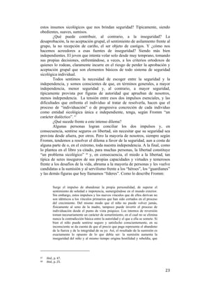 estos insumos sicológicos que nos brindan seguridad? Típicamente, siendo
obedientes, suaves, sumisos.
¿Qué puede contribuir, al contrario, a la inseguridad? La
desaprobación, la no aceptación grupal, el sentimiento de asilamiento frente al
grupo, la no recepción de cariño, el ser objeto de castigos. Y ¿cómo nos
hacemos acreedores a esas fuentes de inseguridad? Siendo más bien
independientes. El joven que intenta volar solo desde muy temprano, tomando
sus propias decisiones, enfrentándose, a veces, a los criterios ortodoxos de
quienes lo rodean, claramente incurre en el riesgo de perder la aprobación y
aceptación grupal que son elementos básicos de todo sistema de seguridad
sicológica individual.
Todos sentimos la necesidad de escoger entre la seguridad y la
independencia, y somos conscientes de que, en términos generales, a mayor
independencia, menor seguridad y, al contrario, a mayor seguridad,
típicamente provista por figuras de autoridad que aprueban de nosotros,
menos independencia. La tensión entre esos dos impulsos esenciales, y las
dificultades que enfrenta el individuo al tratar de resolverla, hacen que el
proceso de “individuación” o de progresiva concreción de cada individuo
como entidad sicológica única e independiente, tenga, según Fromm “un
carácter dialéctico”. 67
¿Qué sucede frente a este intenso dilema?
Algunas personas logran conciliar los dos impulsos y, en
consecuencia, sentirse seguros en libertad, sin necesitar que su seguridad sea
provista desde afuera, por otros. Pero la mayoría de nosotros, siempre según
Fromm, tendemos a resolver el dilema a favor de la seguridad, aun a costa de
alguna parte de o, en el extremo, toda nuestra independencia. A la final, como
lo plantea en el libro ya citado, para muchas personas, la libertad constituye
“un problema sicológico” 68 y, en consecuencia, el miedo a la libertad, tan
típica de seres inseguros de sus propias capacidades y virtudes y temerosos
frente a los desafíos de la vida, abruma a la mayoría de personas y les vuelve
candidatas a la sumisión y al servilismo frente a los “héroes”, los “guardianes”
y las demás figuras que hoy llamamos “líderes”. Como lo describe Fromm:

Surge el impulso de abandonar la propia personalidad, de superar el
sentimiento de soledad e impotencia, sumergiéndose en el mundo exterior.
Sin embargo, estos impulsos y los nuevos vínculos que de ellos derivan no
son idénticos a los vínculos primarios que han sido cortados en el proceso
del crecimiento. Del mismo modo que el niño no puede volver jamás,
físicamente al seno de la madre, tampoco puede invertir el proceso de
individuación desde el punto de vista psíquico. Los intentos de reversión
toman necesariamente un carácter de sometimiento, en el cual no se elimina
nunca la contradicción básica entre la autoridad y el que a ella se somete. Si
bien el niño puede sentirse seguro y satisfecho conscientemente, en su
inconsciente se da cuenta de que el precio que paga representa el abandono
de la fuerza y de la integridad de su yo. Así, el resultado de la sumisión es
exactamente lo opuesto de lo que debía ser: la sumisión aumenta la
inseguridad del niño y al mismo tiempo origina hostilidad y rebeldía, que

                                                        
67  
68  

 

Ibid., p. 47. 
Ibid., p. 25. 

23

 