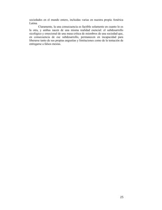 sociedades en el mundo entero, incluidas varias en nuestra propia América
Latina.
Claramente, la una consecuencia es factible solamente en cuanto lo es
la otra, y ambas nacen de una misma realidad esencial: el subdesarrollo
sicológico y emocional de una masa crítica de miembros de una sociedad que,
en consecuencia de ese subdesarrollo, permanecen en incapacidad para
liberarse tanto de sus propias angustias y limitaciones como de la tentación de
entregarse a falsos mesías.

 

25

 