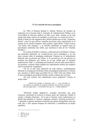VI. El contenido del nuevo paradigma

En 1994, el Profesor Ronald A. Heifetz, Director de Estudios de
Liderazgo de la Escuela John F. Kennedy de Administración Pública en la
Universidad de Harvard, publicó un libro cuyo título, aunque ya ha sido
citado más arriba, merece ser resaltado: es Liderazgo sin respuestas fáciles. 71
Desde el título de esta magistral obra, Heifetz plantea que no hay “respuestas
fáciles”, como las que ofrecen “aquellos que posan como especialistas en el
manejo de los asuntos humanos” para quienes, según Berlin, Tolstoi reservó
“sus burlas más amargas”, y se inscribe claramente en aquella línea de
pensamiento analizada más arriba, que cuestiona la idea de los “Grandes
Hombres”.
En la obra de Heifetz sí tenemos, a diferencia de la de Bennis y Nanus,
que pretenden plantearlo, un verdaderamente nuevo paradigma, y no una
mera variante sobre el paradigma tradicional. Propone un rol radicalmente
diferente para la persona que lidera, ve la prominencia de esa persona en
términos tan diferentes que incluso ya no hay cabida para el concepto
tradicional de “líder”, y contempla una forma de relación entre quien lidera y
las personas a quienes lidera también tan radicalmente distinta que tampoco
cabe el concepto de “seguidores”.
Tal vez la más clara indicación de cuán radical y profundamente
diferente es la propuesta de Heifetz frente al paradigma tradicional es el hecho
que, mientras es difícil negar que Hitler fue un “líder” bajo éste último, bajo
el nuevo paradigma que propone Heifetz, resulta evidente que no lo fue.
¿En qué consiste esta radicalmente nueva propuesta? Citemos al
propio autor:
Resulta útil entender el liderazgo como (…) una actividad, la
actividad de un ciudadano de cualquier condición, que moviliza a personas
para que hagan algo (…) socialmente útil, que es (…) trabajo adaptativo. 72

“Movilizar trabajo adaptativo”, concepto interesante que, para
comenzar, claramente no consiste en dirigir, guiar, dar respuestas, señalar el
camino o brindar soluciones. En lo que sí consiste, como exploraremos en
detalle más adelante, es “motivar, organizar, orientar y focalizar la atención”,
73
apoyando a quienes enfrentan un desafío que genera desequilibrio para que
sean ellos y ellas quienes busquen las soluciones y reestablezcan su propio
equilibrio.
                                                        
71 

72  
73

 

Heifetz, op. cit.
Ibid., pp. 45-47. 
Ibid., p. 45.

27

 