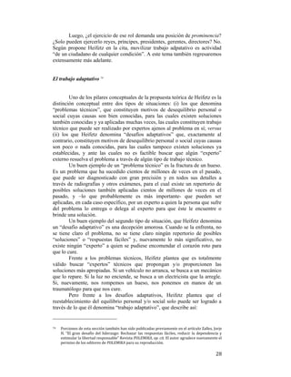 Luego, ¿el ejercicio de ese rol demanda una posición de prominencia?
¿Solo pueden ejercerlo reyes, príncipes, presidentes, gerentes, directores? No.
Según propone Heifetz en la cita, movilizar trabajo adpatativo es actividad
“de un ciudadano de cualquier condición”. A este tema también regresaremos
extensamente más adelante.

El trabajo adaptativo 74

Uno de los pilares conceptuales de la propuesta teórica de Heifetz es la
distinción conceptual entre dos tipos de situaciones: (i) los que denomina
“problemas técnicos”, que constituyen motivos de desequilibrio personal o
social cuyas causas son bien conocidas, para las cuales existen soluciones
también conocidas y ya aplicadas muchas veces, las cuales constituyen trabajo
técnico que puede ser realizado por expertos ajenos al problema en sí; versus
(ii) los que Heifetz denomina “desafíos adaptativos” que, exactamente al
contrario, constituyen motivos de desequilibrio personal o social cuyas causas
son poco o nada conocidas, para las cuales tampoco existen soluciones ya
establecidas, y ante las cuales no es factible buscar que algún “experto”
externo resuelva el problema a través de algún tipo de trabajo técnico.
Un buen ejemplo de un “problema técnico” es la fractura de un hueso.
Es un problema que ha sucedido cientos de millones de veces en el pasado,
que puede ser diagnosticado con gran precisión y en todos sus detalles a
través de radiografías y otros exámenes, para el cual existe un repertorio de
posibles soluciones también aplicadas cientos de millones de veces en el
pasado, y –lo que probablemente es más importante- que pueden ser
aplicadas, en cada caso específico, por un experto a quien la persona que sufre
del problema lo entrega o delega al experto para que éste le encuentre o
brinde una solución.
Un buen ejemplo del segundo tipo de situación, que Heifetz denomina
un “desafío adaptativo” es una decepción amorosa. Cuando se la enfrenta, no
se tiene claro el problema, no se tiene claro ningún repertorio de posibles
“soluciones” o “respuestas fáciles” y, nuevamente lo más significativo, no
existe ningún “experto” a quien se pudiese encomendar el corazón roto para
que lo cure.
Frente a los problemas técnicos, Heifetz plantea que es totalmente
válido buscar “expertos” técnicos que propongan y/o proporcionen las
soluciones más apropiadas. Si un vehículo no arranca, se busca a un mecánico
que lo repare. Si la luz no enciende, se busca a un electricista que la arregle.
Si, nuevamente, nos rompemos un hueso, nos ponemos en manos de un
traumatólogo para que nos cure.
Pero frente a los desafíos adaptativos, Heifetz plantea que el
reestablecimiento del equilibrio personal y/o social solo puede ser logrado a
través de lo que él denomina “trabajo adaptativo”, que describe así:
                                                        
74  

 

Porciones de esta sección también han sido publicadas previamente en el artículo Zalles, Jorje 
H.  “El  gran  desafío  del  liderazgo:  Rechazar  las  respuestas  fáciles,  reducir  la  dependencia  y 
estimular la libertad responsable” Revista POLEMIKA, op. cit. El autor agradece nuevamente el 
permiso de los editores de POLEMIKA para su reproducción. 

28

 