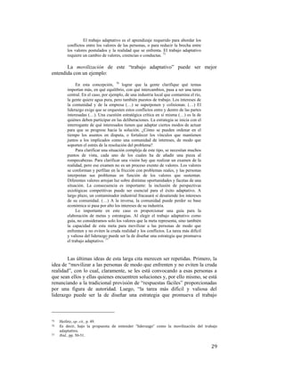 El trabajo adaptativo es el aprendizaje requerido para abordar los
conflictos entre los valores de las personas, o para reducir la brecha entre
los valores postulados y la realidad que se enfrenta. El trabajo adaptativo
requiere un cambio de valores, creencias o conductas. 75

La movilización de este “trabajo adaptativo” puede ser mejor
entendida con un ejemplo:
En esta concepción, 76 lograr que la gente clarifique qué temas
importan más, en qué equilibrio, con qué intercambios, pasa a ser una tarea
central. En el caso, por ejemplo, de una industria local que contamina el río,
la gente quiere agua pura, pero también puestos de trabajo. Los intereses de
la comunidad y de la empresa (…) se superponen y colisionan. (…) El
liderazgo exige que se orquesten estos conflictos entre y dentro de las partes
interesadas (…). Una cuestión estratégica crítica en sí misma (…) es la de
quiénes deben participar en las deliberaciones. La estrategia se inicia con el
interrogante de qué interesados tienen que adaptar ciertos modos de actuar
para que se progrese hacia la solución. ¿Cómo se pueden ordenar en el
tiempo los asuntos en disputa, o fortalecer los vínculos que mantienen
juntos a los implicados como una comunidad de intereses, de modo que
soporten el estrés de la resolución del problema?
Para clarificar una situación compleja de este tipo, se necesitan muchos
puntos de vista, cada uno de los cuales ha de añadir una pieza al
rompecabezas. Para clarificar una visión hay que realizar un examen de la
realidad, pero ese examen no es un proceso exento de valores. Los valores
se conforman y perfilan en la fricción con problemas reales, y las personas
interpretan sus problemas en función de los valores que sustentan.
Diferentes valores arrojan luz sobre distintas oportunidades y facetas de una
situación. La consecuencia es importante: la inclusión de perspectivas
axiológicas competitivas puede ser esencial para el éxito adaptativo. A
largo plazo, un contaminador industrial fracasará si desatiende los intereses
de su comunidad. (…) A la inversa, la comunidad puede perder su base
económica si pasa por alto los intereses de su industria.
Lo importante en este caso es proporcionar una guía para la
elaboración de metas y estrategias. Al elegir el trabajo adaptativo como
guía, no consideramos solo los valores que la meta representa, sino también
la capacidad de esta meta para movilizar a las personas de modo que
enfrenten y no eviten la cruda realidad y los conflictos. La tarea más difícil
y valiosa del liderazgo puede ser la de diseñar una estrategia que promueva
el trabajo adaptativo. 77

Las últimas ideas de esta larga cita merecen ser repetidas. Primero, la
idea de “movilizar a las personas de modo que enfrenten y no eviten la cruda
realidad”, con lo cual, claramente, se les está convocando a esas personas a
que sean ellos y ellas quienes encuentren soluciones y, por ello mismo, se está
renunciando a la tradicional provisión de “respuestas fáciles” proporcionadas
por una figura de autoridad. Luego, “la tarea más difícil y valiosa del
liderazgo puede ser la de diseñar una estrategia que promueva el trabajo
                                                        
75
76 
77

 

Heifetz, op. cit., p. 49.
Es  decir,  bajo  la  propuesta  de  entender  “liderazgo”  como  la  movilización  del  trabajo 
adaptativo.  
Ibid., pp. 50-51.

29

 