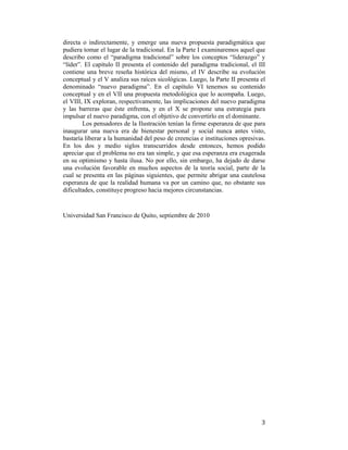 directa o indirectamente, y emerge una nueva propuesta paradigmática que
pudiera tomar el lugar de la tradicional. En la Parte I examinaremos aquel que
describo como el “paradigma tradicional” sobre los conceptos “liderazgo” y
“líder”. El capítulo II presenta el contenido del paradigma tradicional, el III
contiene una breve reseña histórica del mismo, el IV describe su evolución
conceptual y el V analiza sus raíces sicológicas. Luego, la Parte II presenta el
denominado “nuevo paradigma”. En el capítulo VI tenemos su contenido
conceptual y en el VII una propuesta metodológica que lo acompaña. Luego,
el VIII, IX exploran, respectivamente, las implicaciones del nuevo paradigma
y las barreras que éste enfrenta, y en el X se propone una estrategia para
impulsar el nuevo paradigma, con el objetivo de convertirlo en el dominante.
Los pensadores de la Ilustración tenían la firme esperanza de que para
inaugurar una nueva era de bienestar personal y social nunca antes visto,
bastaría liberar a la humanidad del peso de creencias e instituciones opresivas.
En los dos y medio siglos transcurridos desde entonces, hemos podido
apreciar que el problema no era tan simple, y que esa esperanza era exagerada
en su optimismo y hasta ilusa. No por ello, sin embargo, ha dejado de darse
una evolución favorable en muchos aspectos de la teoría social, parte de la
cual se presenta en las páginas siguientes, que permite abrigar una cautelosa
esperanza de que la realidad humana va por un camino que, no obstante sus
dificultades, constituye progreso hacia mejores circunstancias.

Universidad San Francisco de Quito, septiembre de 2010

 

3

 